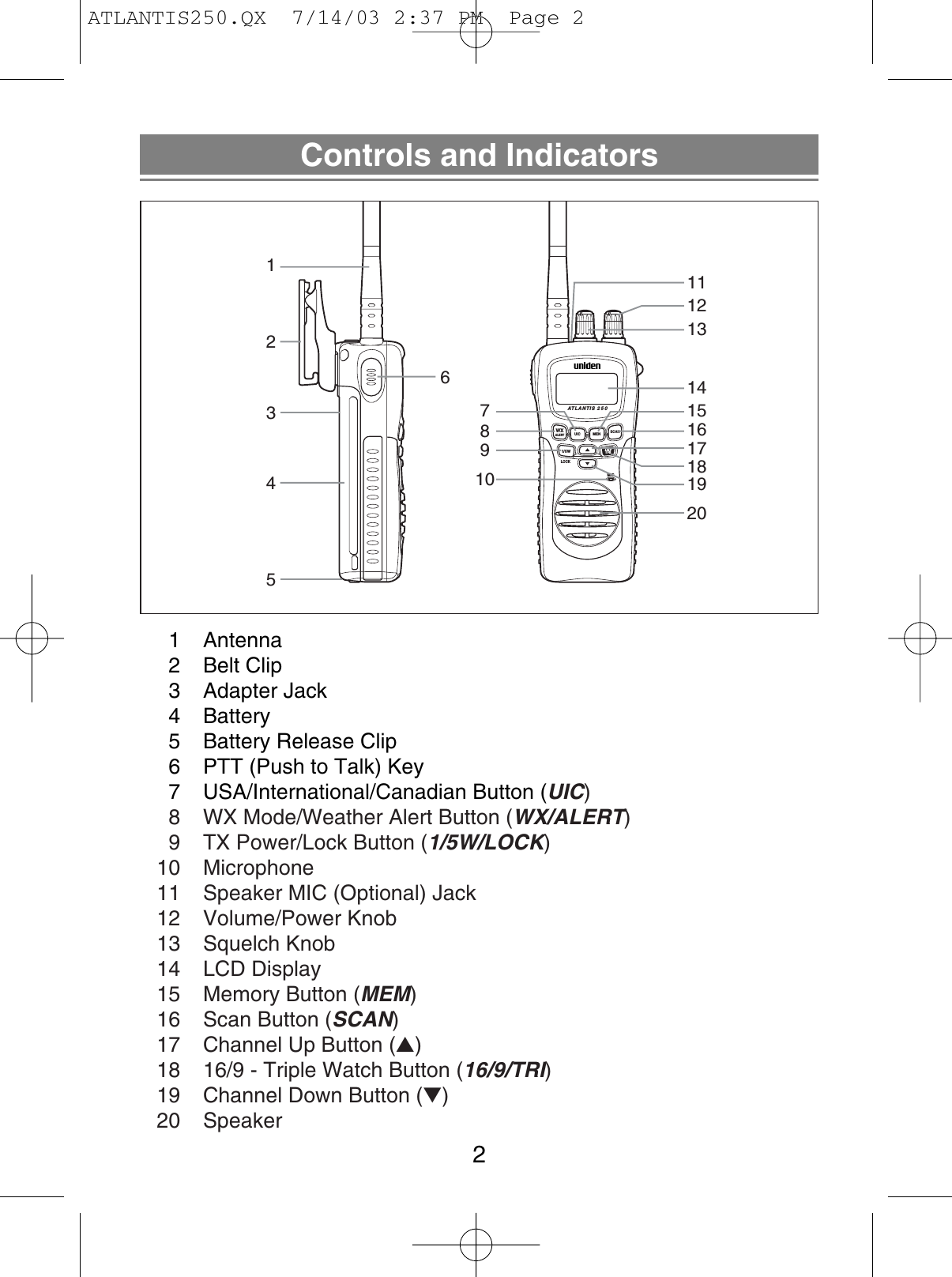 Controls and Indicators21 Antenna2 Belt Clip3 Adapter Jack4 Battery5  Battery Release Clip6  PTT (Push to Talk) Key7  USA/International/Canadian Button (UIC)8  WX Mode/Weather Alert Button (WX/ALERT)9  TX Power/Lock Button (1/5W/LOCK)10 Microphone11  Speaker MIC (Optional) Jack12 Volume/Power Knob13 Squelch Knob14 LCD Display15  Memory Button (MEM)16  Scan Button (SCAN)17  Channel Up Button (▲)18  16/9 - Triple Watch Button (16/9/TRI)19  Channel Down Button (▼)20 SpeakerATLANTIS 250WXALERTUIC1/5W 16/9TRILOCKMICMENSCAN1243567981012131415111617181920ATLANTIS250.QX  7/14/03 2:37 PM  Page 2