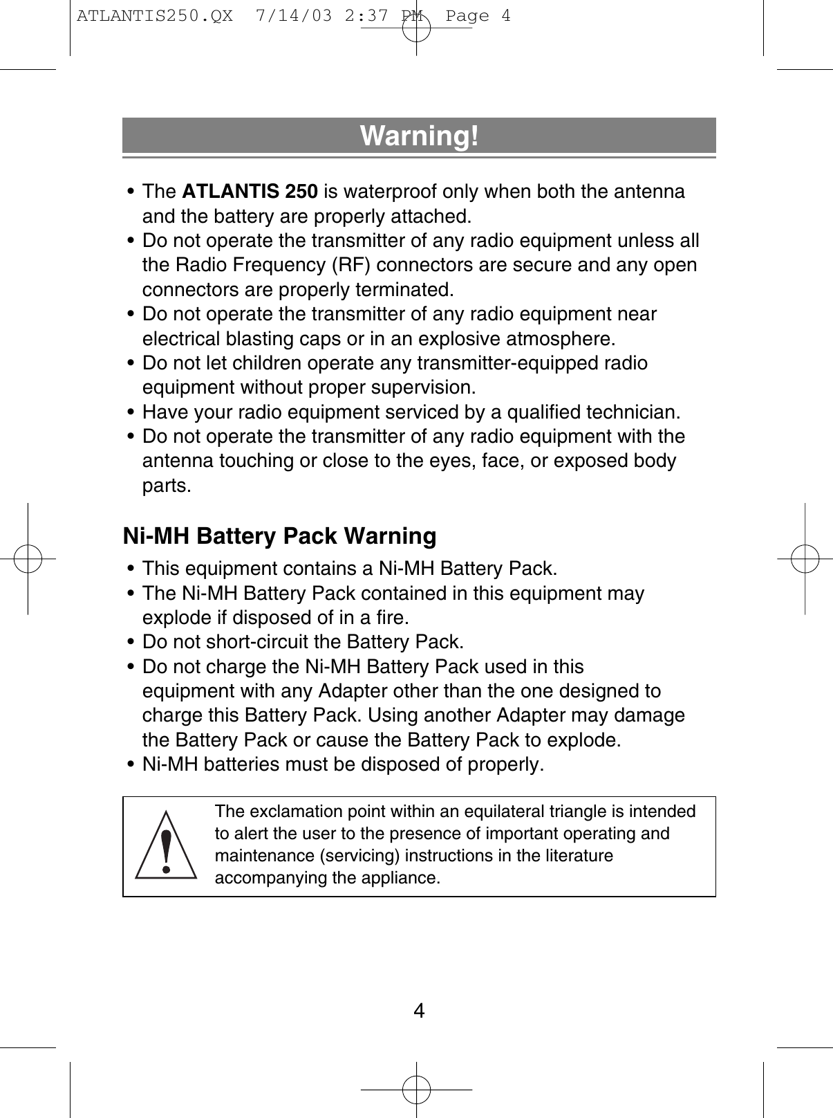 Warning!• The ATLANTIS 250 is waterproof only when both the antennaand the battery are properly attached.• Do not operate the transmitter of any radio equipment unless allthe Radio Frequency (RF) connectors are secure and any openconnectors are properly terminated.• Do not operate the transmitter of any radio equipment near electrical blasting caps or in an explosive atmosphere.• Do not let children operate any transmitter-equipped radio equipment without proper supervision.• Have your radio equipment serviced by a qualified technician.• Do not operate the transmitter of any radio equipment with theantenna touching or close to the eyes, face, or exposed bodyparts.Ni-MH Battery Pack Warning• This equipment contains a Ni-MH Battery Pack.• The Ni-MH Battery Pack contained in this equipment mayexplode if disposed of in a fire.• Do not short-circuit the Battery Pack.• Do not charge the Ni-MH Battery Pack used in this equipment with any Adapter other than the one designed tocharge this Battery Pack. Using another Adapter may damagethe Battery Pack or cause the Battery Pack to explode.• Ni-MH batteries must be disposed of properly.The exclamation point within an equilateral triangle is intendedto alert the user to the presence of important operating and maintenance (servicing) instructions in the literature accompanying the appliance.4ATLANTIS250.QX  7/14/03 2:37 PM  Page 4