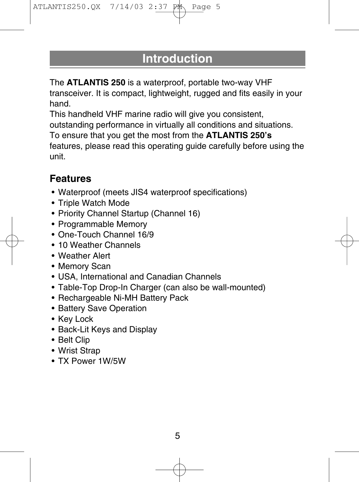 IntroductionThe ATLANTIS 250 is a waterproof, portable two-way VHFtransceiver. It is compact, lightweight, rugged and fits easily in yourhand.This handheld VHF marine radio will give you consistent,outstanding performance in virtually all conditions and situations.To ensure that you get the most from the ATLANTIS 250’sfeatures, please read this operating guide carefully before using theunit.Features• Waterproof (meets JIS4 waterproof specifications)• Triple Watch Mode• Priority Channel Startup (Channel 16)• Programmable Memory• One-Touch Channel 16/9• 10 Weather Channels• Weather Alert• Memory Scan• USA, International and Canadian Channels• Table-Top Drop-In Charger (can also be wall-mounted)• Rechargeable Ni-MH Battery Pack• Battery Save Operation• Key Lock• Back-Lit Keys and Display• Belt Clip• Wrist Strap• TX Power 1W/5W5ATLANTIS250.QX  7/14/03 2:37 PM  Page 5