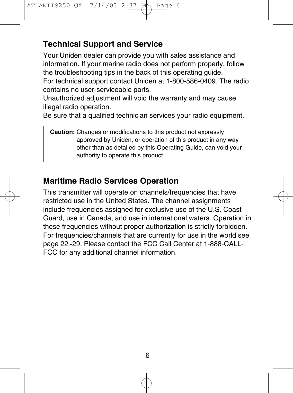 Technical Support and ServiceYour Uniden dealer can provide you with sales assistance andinformation. If your marine radio does not perform properly, followthe troubleshooting tips in the back of this operating guide. For technical support contact Uniden at 1-800-586-0409. The radiocontains no user-serviceable parts.Unauthorized adjustment will void the warranty and may cause illegal radio operation.Be sure that a qualified technician services your radio equipment.Caution: Changes or modifications to this product not expresslyapproved by Uniden, or operation of this product in any wayother than as detailed by this Operating Guide, can void yourauthority to operate this product.Maritime Radio Services OperationThis transmitter will operate on channels/frequencies that haverestricted use in the United States. The channel assignmentsinclude frequencies assigned for exclusive use of the U.S. CoastGuard, use in Canada, and use in international waters. Operation inthese frequencies without proper authorization is strictly forbidden.For frequencies/channels that are currently for use in the world seepage 22~29. Please contact the FCC Call Center at 1-888-CALL-FCC for any additional channel information.6ATLANTIS250.QX  7/14/03 2:37 PM  Page 6