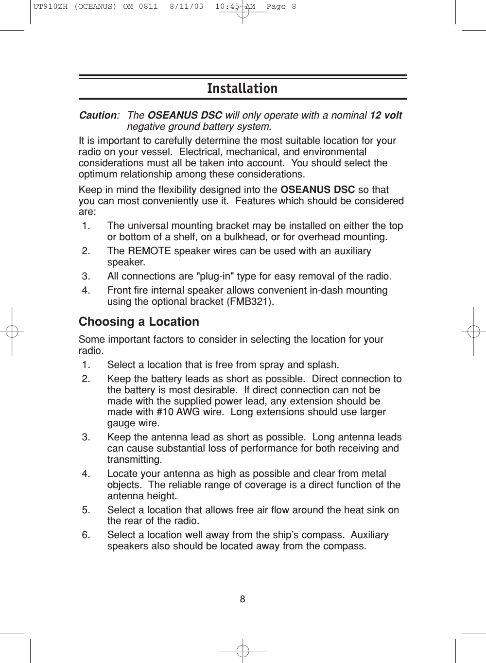 8InstallationCaution: The OSEANUS DSC will only operate with a nominal 12 voltnegative ground battery system.It is important to carefully determine the most suitable location for yourradio on your vessel.  Electrical, mechanical, and environmentalconsiderations must all be taken into account.  You should select theoptimum relationship among these considerations.Keep in mind the flexibility designed into the OSEANUS DSC so thatyou can most conveniently use it.  Features which should be consideredare:1. The universal mounting bracket may be installed on either the topor bottom of a shelf, on a bulkhead, or for overhead mounting.2. The REMOTE speaker wires can be used with an auxiliaryspeaker.3. All connections are &quot;plug-in&quot; type for easy removal of the radio.4. Front fire internal speaker allows convenient in-dash mountingusing the optional bracket (FMB321).Choosing a LocationSome important factors to consider in selecting the location for yourradio.1. Select a location that is free from spray and splash.2. Keep the battery leads as short as possible.  Direct connection tothe battery is most desirable.  If direct connection can not bemade with the supplied power lead, any extension should bemade with #10 AWG wire.  Long extensions should use largergauge wire.3. Keep the antenna lead as short as possible.  Long antenna leadscan cause substantial loss of performance for both receiving andtransmitting.4. Locate your antenna as high as possible and clear from metalobjects.  The reliable range of coverage is a direct function of theantenna height.5. Select a location that allows free air flow around the heat sink onthe rear of the radio.6. Select a location well away from the ship’s compass.  Auxiliaryspeakers also should be located away from the compass.UT910ZH (OCEANUS) OM 0811  8/11/03  10:45 AM  Page 8