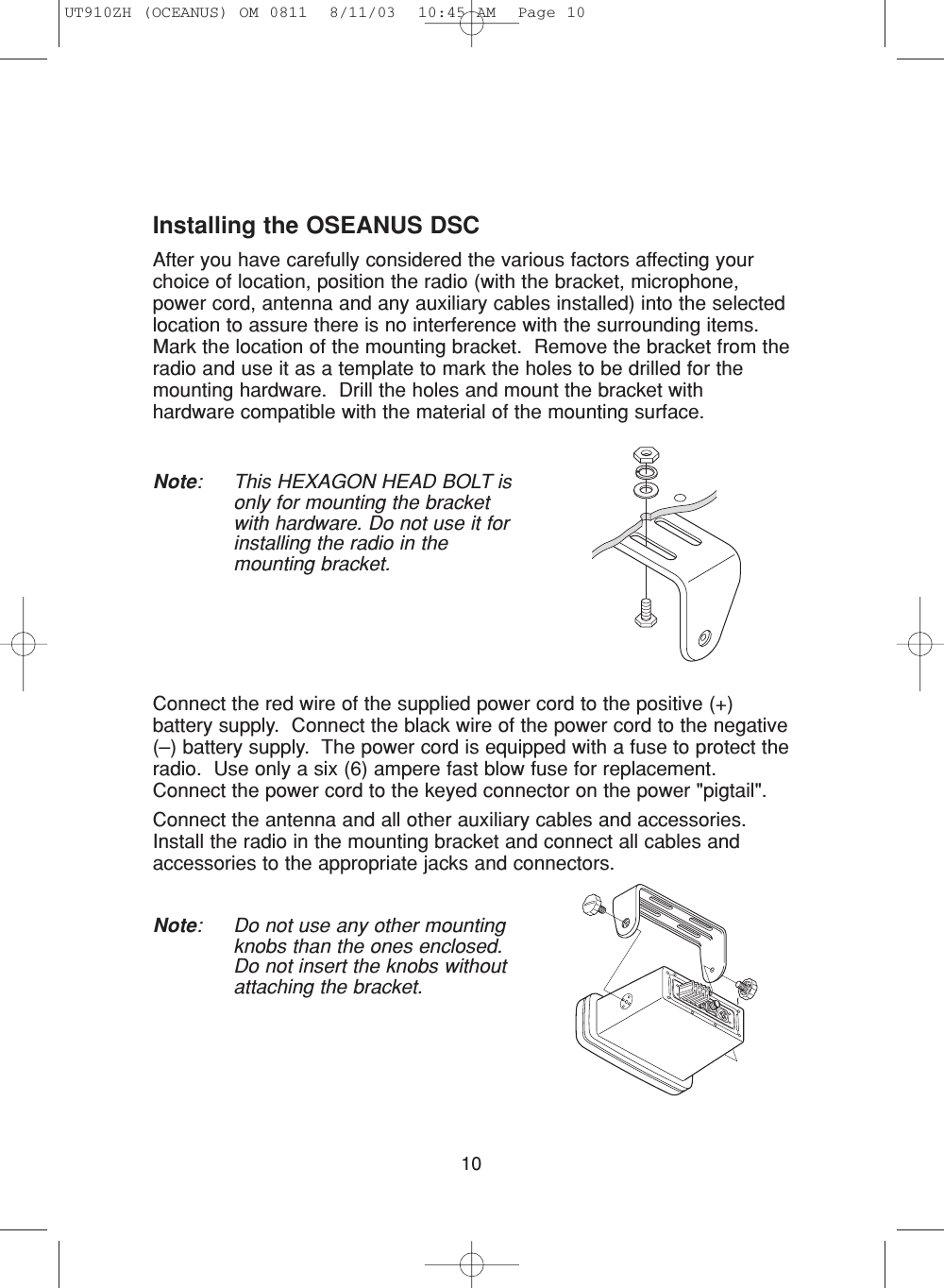 10Installing the OSEANUS DSCAfter you have carefully considered the various factors affecting yourchoice of location, position the radio (with the bracket, microphone,power cord, antenna and any auxiliary cables installed) into the selectedlocation to assure there is no interference with the surrounding items.  Mark the location of the mounting bracket.  Remove the bracket from theradio and use it as a template to mark the holes to be drilled for themounting hardware.  Drill the holes and mount the bracket withhardware compatible with the material of the mounting surface.Note: This HEXAGON HEAD BOLT isonly for mounting the bracketwith hardware. Do not use it forinstalling the radio in themounting bracket.Connect the red wire of the supplied power cord to the positive (+)battery supply.  Connect the black wire of the power cord to the negative(–) battery supply.  The power cord is equipped with a fuse to protect theradio.  Use only a six (6) ampere fast blow fuse for replacement.Connect the power cord to the keyed connector on the power &quot;pigtail&quot;.Connect the antenna and all other auxiliary cables and accessories.Install the radio in the mounting bracket and connect all cables andaccessories to the appropriate jacks and connectors.Note: Do not use any other mountingknobs than the ones enclosed.Do not insert the knobs withoutattaching the bracket.UT910ZH (OCEANUS) OM 0811  8/11/03  10:45 AM  Page 10