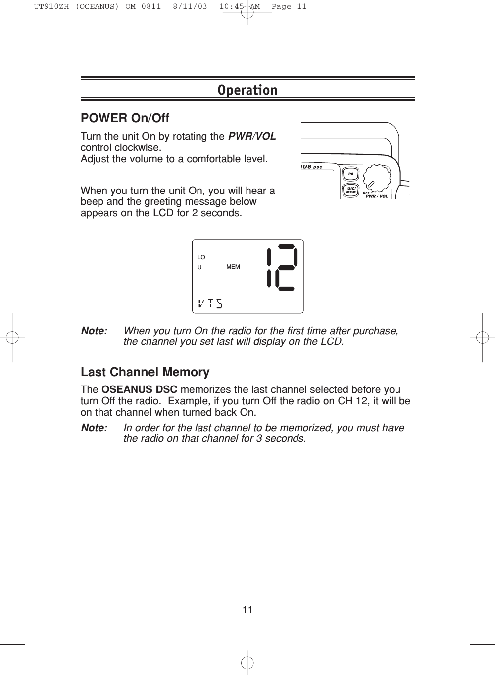 11POWER On/OffTurn the unit On by rotating the PWR/VOLcontrol clockwise. Adjust the volume to a comfortable level.When you turn the unit On, you will hear abeep and the greeting message belowappears on the LCD for 2 seconds.Note: When you turn On the radio for the first time after purchase,the channel you set last will display on the LCD.OperationMEMLOULast Channel MemoryThe OSEANUS DSC memorizes the last channel selected before youturn Off the radio.  Example, if you turn Off the radio on CH 12, it will beon that channel when turned back On.Note: In order for the last channel to be memorized, you must havethe radio on that channel for 3 seconds.UT910ZH (OCEANUS) OM 0811  8/11/03  10:45 AM  Page 11