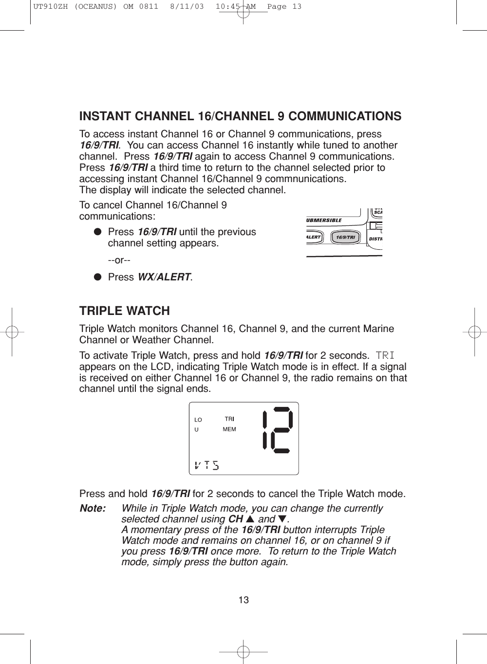 13TRIPLE WATCHTriple Watch monitors Channel 16, Channel 9, and the current MarineChannel or Weather Channel.To activate Triple Watch, press and hold 16/9/TRI for 2 seconds.  TRIappears on the LCD, indicating Triple Watch mode is in effect. If a signalis received on either Channel 16 or Channel 9, the radio remains on thatchannel until the signal ends.Press and hold 16/9/TRI for 2 seconds to cancel the Triple Watch mode.Note: While in Triple Watch mode, you can change the currentlyselected channel using CH ▲and ▼.A momentary press of the 16/9/TRI button interrupts TripleWatch mode and remains on channel 16, or on channel 9 ifyou press 16/9/TRI once more.  To return to the Triple Watchmode, simply press the button again.INSTANT CHANNEL 16/CHANNEL 9 COMMUNICATIONSTo access instant Channel 16 or Channel 9 communications, press16/9/TRI.  You can access Channel 16 instantly while tuned to anotherchannel.  Press 16/9/TRI again to access Channel 9 communications.Press 16/9/TRI a third time to return to the channel selected prior toaccessing instant Channel 16/Channel 9 commnunications.  The display will indicate the selected channel.To cancel Channel 16/Channel 9communications:●Press 16/9/TRI until the previouschannel setting appears.--or--●Press WX/ALERT.UT910ZH (OCEANUS) OM 0811  8/11/03  10:45 AM  Page 13