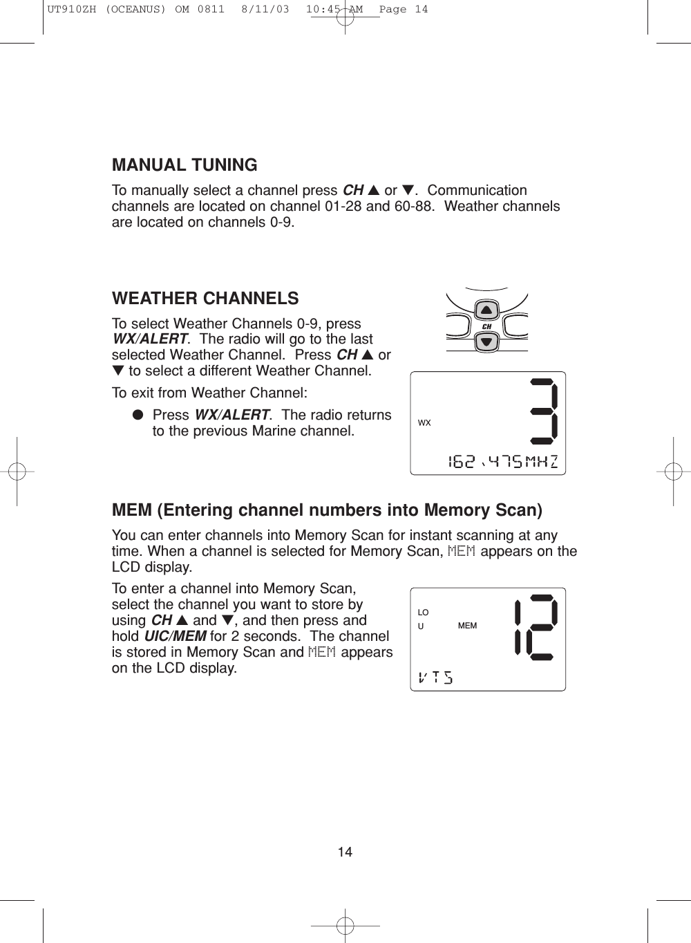 14WEATHER CHANNELSTo select Weather Channels 0-9, pressWX/ALERT.  The radio will go to the lastselected Weather Channel.  Press CH ▲or▼to select a different Weather Channel.To exit from Weather Channel: ●Press WX/ALERT.  The radio returnsto the previous Marine channel.MEM (Entering channel numbers into Memory Scan)You can enter channels into Memory Scan for instant scanning at anytime. When a channel is selected for Memory Scan, MEM appears on theLCD display.To enter a channel into Memory Scan,select the channel you want to store byusing CH ▲and ▼, and then press andhold UIC/MEM for 2 seconds.  The channelis stored in Memory Scan and MEM appearson the LCD display.MEMLOUMANUAL TUNINGTo manually select a channel press CH ▲or ▼.  Communicationchannels are located on channel 01-28 and 60-88.  Weather channelsare located on channels 0-9.UT910ZH (OCEANUS) OM 0811  8/11/03  10:45 AM  Page 14