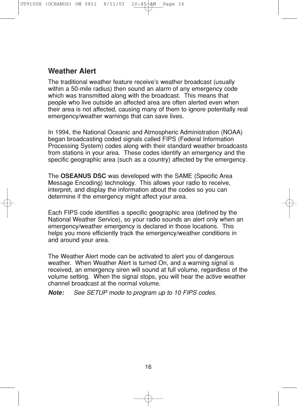16Weather AlertThe traditional weather feature receive’s weather broadcast (usuallywithin a 50-mile radius) then sound an alarm of any emergency codewhich was transmitted along with the broadcast.  This means thatpeople who live outside an affected area are often alerted even whentheir area is not affected, causing many of them to ignore potentially realemergency/weather warnings that can save lives.In 1994, the National Oceanic and Atmospheric Administration (NOAA)began broadcasting coded signals called FIPS (Federal InformationProcessing System) codes along with their standard weather broadcastsfrom stations in your area.  These codes identify an emergency and thespecific geographic area (such as a country) affected by the emergency.The OSEANUS DSC was developed with the SAME (Specific AreaMessage Encoding) technology.  This allows your radio to receive,interpret, and display the information about the codes so you candetermine if the emergency might affect your area.Each FIPS code identifies a specific geographic area (defined by theNational Weather Service), so your radio sounds an alert only when anemergency/weather emergency is declared in those locations.  Thishelps you more efficiently track the emergency/weather conditions inand around your area.The Weather Alert mode can be activated to alert you of dangerousweather.  When Weather Alert is turned On, and a warning signal isreceived, an emergency siren will sound at full volume, regardless of thevolume setting.  When the signal stops, you will hear the active weatherchannel broadcast at the normal volume.Note: See SETUP mode to program up to 10 FIPS codes.UT910ZH (OCEANUS) OM 0811  8/11/03  10:45 AM  Page 16