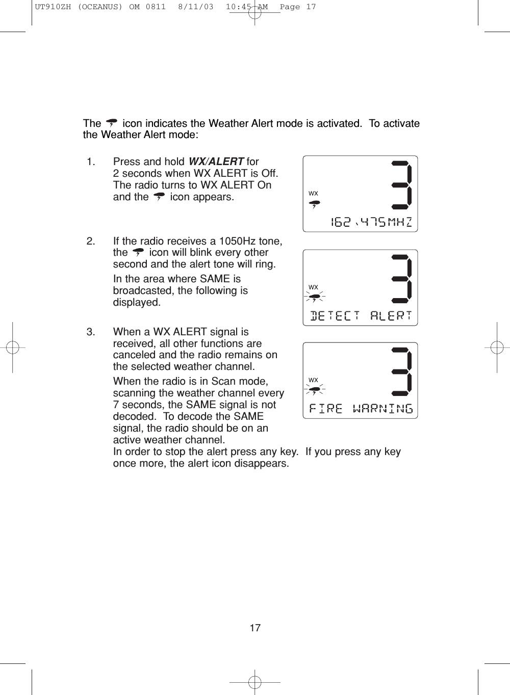 171. Press and hold WX/ALERT for 2 seconds when WX ALERT is Off.The radio turns to WX ALERT Onand the  icon appears. 2. If the radio receives a 1050Hz tone,the  icon will blink every othersecond and the alert tone will ring.In the area where SAME isbroadcasted, the following isdisplayed.3. When a WX ALERT signal isreceived, all other functions arecanceled and the radio remains onthe selected weather channel.When the radio is in Scan mode,scanning the weather channel every7 seconds, the SAME signal is notdecoded.  To decode the SAMEsignal, the radio should be on anactive weather channel.In order to stop the alert press any key.  If you press any keyonce more, the alert icon disappears.The  icon indicates the Weather Alert mode is activated.  To activatethe Weather Alert mode:UT910ZH (OCEANUS) OM 0811  8/11/03  10:45 AM  Page 17