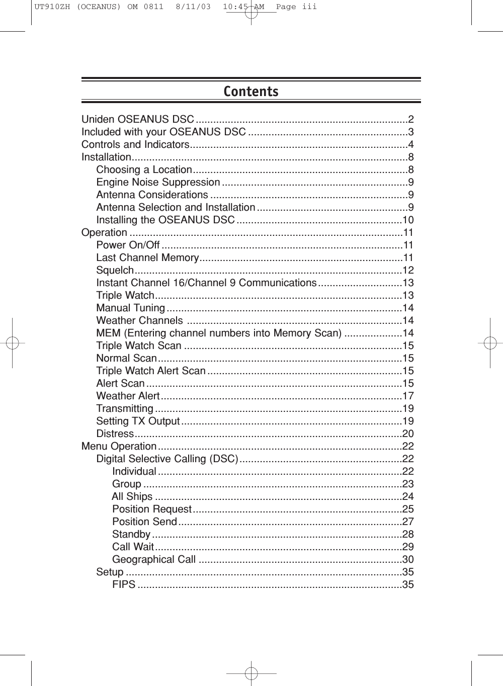 Uniden OSEANUS DSC .........................................................................2Included with your OSEANUS DSC .......................................................3Controls and Indicators...........................................................................4Installation...............................................................................................8Choosing a Location..........................................................................8Engine Noise Suppression ................................................................9Antenna Considerations ....................................................................9Antenna Selection and Installation ....................................................9Installing the OSEANUS DSC .........................................................10Operation ..............................................................................................11Power On/Off ...................................................................................11Last Channel Memory......................................................................11Squelch............................................................................................12Instant Channel 16/Channel 9 Communications.............................13Triple Watch.....................................................................................13Manual Tuning .................................................................................14Weather Channels ..........................................................................14MEM (Entering channel numbers into Memory Scan) ....................14Triple Watch Scan ...........................................................................15Normal Scan....................................................................................15Triple Watch Alert Scan ...................................................................15Alert Scan ........................................................................................15Weather Alert...................................................................................17Transmitting .....................................................................................19Setting TX Output ............................................................................19Distress............................................................................................20Menu Operation....................................................................................22Digital Selective Calling (DSC)........................................................22Individual ....................................................................................22Group .........................................................................................23All Ships .....................................................................................24Position Request........................................................................25Position Send.............................................................................27Standby ......................................................................................28Call Wait.....................................................................................29Geographical Call ......................................................................30Setup ...............................................................................................35FIPS ...........................................................................................35ContentsUT910ZH (OCEANUS) OM 0811  8/11/03  10:45 AM  Page iii