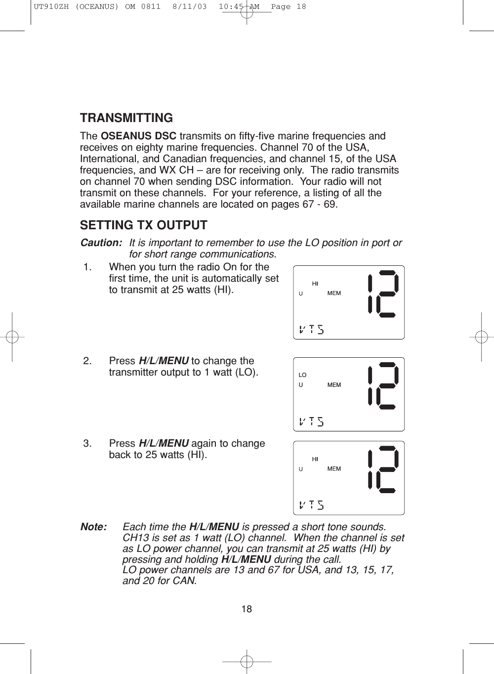 18TRANSMITTINGThe OSEANUS DSC transmits on fifty-five marine frequencies and receives on eighty marine frequencies. Channel 70 of the USA,International, and Canadian frequencies, and channel 15, of the USAfrequencies, and WX CH – are for receiving only.  The radio transmitson channel 70 when sending DSC information.  Your radio will nottransmit on these channels.  For your reference, a listing of all theavailable marine channels are located on pages 67 - 69.SETTING TX OUTPUT Caution: It is important to remember to use the LO position in port orfor short range communications.1. When you turn the radio On for thefirst time, the unit is automatically setto transmit at 25 watts (HI).2. Press H/L/MENU to change thetransmitter output to 1 watt (LO).3. Press H/L/MENU again to changeback to 25 watts (HI).Note: Each time the H/L/MENU is pressed a short tone sounds.CH13 is set as 1 watt (LO) channel.  When the channel is setas LO power channel, you can transmit at 25 watts (HI) bypressing and holding H/L/MENU during the call.LO power channels are 13 and 67 for USA, and 13, 15, 17,and 20 for CAN.MEMLOUUT910ZH (OCEANUS) OM 0811  8/11/03  10:45 AM  Page 18