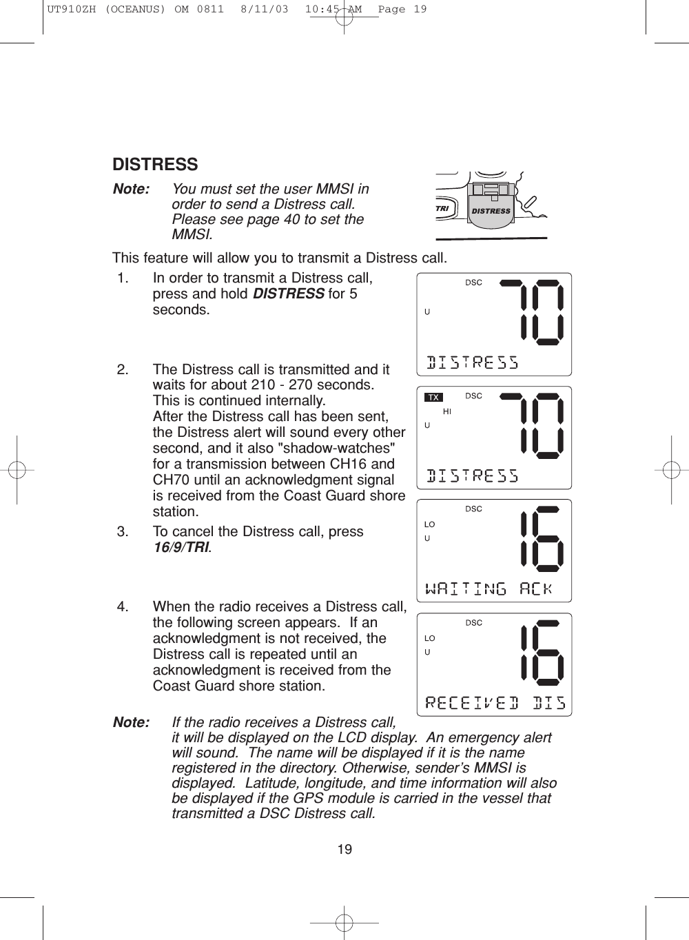 19DISTRESSNote:  You must set the user MMSI inorder to send a Distress call.Please see page 40 to set theMMSI.This feature will allow you to transmit a Distress call.1. In order to transmit a Distress call,press and hold DISTRESS for 5seconds.2. The Distress call is transmitted and itwaits for about 210 - 270 seconds.This is continued internally.  After the Distress call has been sent,the Distress alert will sound every othersecond, and it also &quot;shadow-watches&quot;for a transmission between CH16 andCH70 until an acknowledgment signalis received from the Coast Guard shorestation.3. To cancel the Distress call, press16/9/TRI.4. When the radio receives a Distress call,the following screen appears.  If anacknowledgment is not received, theDistress call is repeated until anacknowledgment is received from theCoast Guard shore station.Note: If the radio receives a Distress call,it will be displayed on the LCD display.  An emergency alertwill sound.  The name will be displayed if it is the nameregistered in the directory. Otherwise, sender’s MMSI isdisplayed.  Latitude, longitude, and time information will alsobe displayed if the GPS module is carried in the vessel thattransmitted a DSC Distress call.UT910ZH (OCEANUS) OM 0811  8/11/03  10:45 AM  Page 19