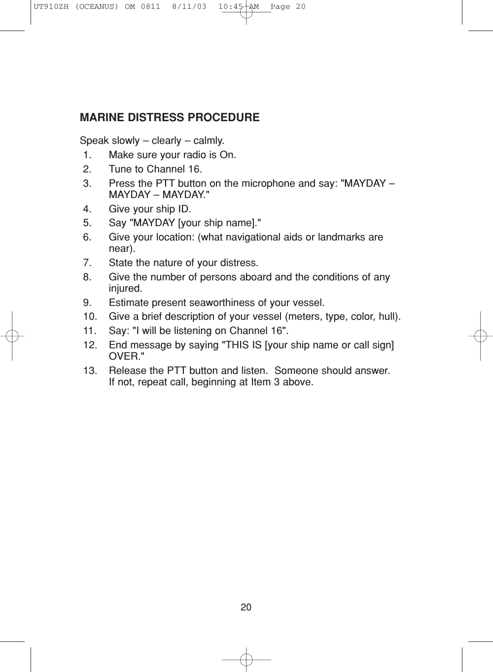 20MARINE DISTRESS PROCEDURESpeak slowly – clearly – calmly.1. Make sure your radio is On.2. Tune to Channel 16.3. Press the PTT button on the microphone and say: &quot;MAYDAY –MAYDAY – MAYDAY.&quot;4. Give your ship ID.5. Say &quot;MAYDAY [your ship name].&quot;6. Give your location: (what navigational aids or landmarks arenear).7. State the nature of your distress.8. Give the number of persons aboard and the conditions of anyinjured.9. Estimate present seaworthiness of your vessel.10. Give a brief description of your vessel (meters, type, color, hull).11. Say: &quot;I will be listening on Channel 16&quot;.12. End message by saying &quot;THIS IS [your ship name or call sign]OVER.&quot;13. Release the PTT button and listen.  Someone should answer.  If not, repeat call, beginning at Item 3 above.UT910ZH (OCEANUS) OM 0811  8/11/03  10:45 AM  Page 20