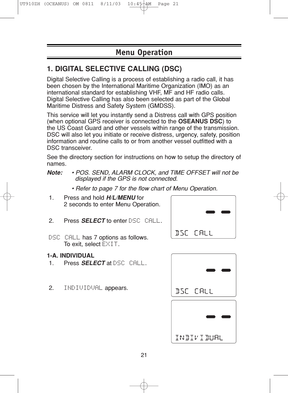 211. DIGITAL SELECTIVE CALLING (DSC)Digital Selective Calling is a process of establishing a radio call, it hasbeen chosen by the International Maritime Organization (IMO) as aninternational standard for establishing VHF, MF and HF radio calls.Digital Selective Calling has also been selected as part of the GlobalMaritime Distress and Safety System (GMDSS).This service will let you instantly send a Distress call with GPS position(when optional GPS receiver is connected to the OSEANUS DSC) tothe US Coast Guard and other vessels within range of the transmission. DSC will also let you initiate or receive distress, urgency, safety, positioninformation and routine calls to or from another vessel outfitted with aDSC transceiver.See the directory section for instructions on how to setup the directory ofnames.Note:  • POS. SEND, ALARM CLOCK, and TIME OFFSET will not be displayed if the GPS is not connected.• Refer to page 7 for the flow chart of Menu Operation.1. Press and hold H/L/MENU for 2 seconds to enter Menu Operation.2. Press SELECT to enter DSC CALL. DSC CALL has 7 options as follows.  To exit, select EXIT.1-A. INDIVIDUAL1. Press SELECT at DSC CALL.2. INDIVIDVAL appears.Menu OperationUT910ZH (OCEANUS) OM 0811  8/11/03  10:45 AM  Page 21