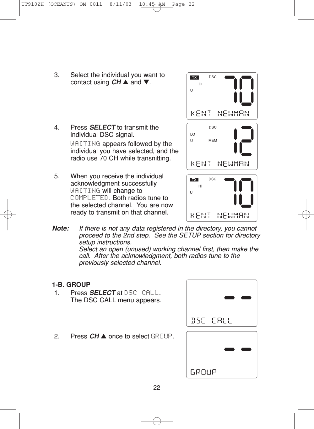223. Select the individual you want tocontact using CH ▲and ▼.4. Press SELECT to transmit theindividual DSC signal. WAITING appears followed by theindividual you have selected, and theradio use 70 CH while transnitting.5. When you receive the individualacknowledgment successfullyWAITING will change toCOMPLETED. Both radios tune tothe selected channel.  You are nowready to transmit on that channel.Note: If there is not any data registered in the directory, you cannotproceed to the 2nd step.  See the SETUP section for directorysetup instructions.Select an open (unused) working channel first, then make thecall.  After the acknowledgment, both radios tune to thepreviously selected channel.1-B. GROUP1. Press SELECT at DSC CALL.  The DSC CALL menu appears.2. Press CH ▲once to select GROUP.UT910ZH (OCEANUS) OM 0811  8/11/03  10:45 AM  Page 22
