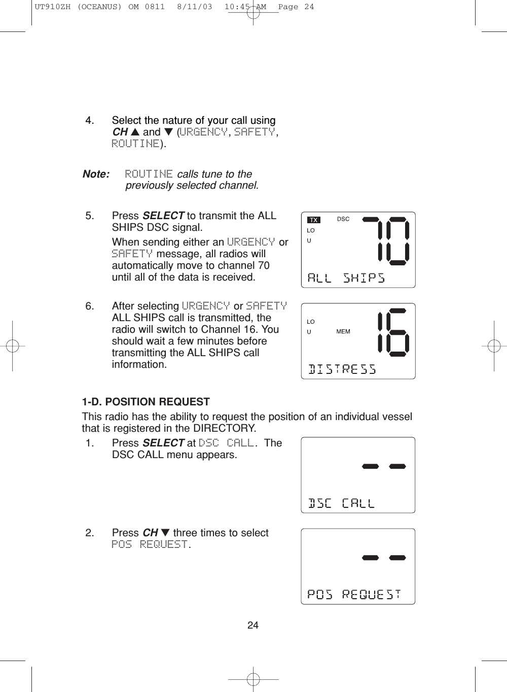 242. Press CH ▼three times to selectPOS REQUEST.1-D. POSITION REQUESTThis radio has the ability to request the position of an individual vesselthat is registered in the DIRECTORY.1. Press SELECT at DSC CALL.  TheDSC CALL menu appears.4. Select the nature of your call usingCH ▲and ▼(URGENCY, SAFETY,ROUTINE).Note: ROUTINE calls tune to thepreviously selected channel.5. Press SELECT to transmit the ALLSHIPS DSC signal.When sending either an URGENCY orSAFETY message, all radios willautomatically move to channel 70until all of the data is received.6. After selecting URGENCY or SAFETYALL SHIPS call is transmitted, theradio will switch to Channel 16. Youshould wait a few minutes beforetransmitting the ALL SHIPS callinformation. UT910ZH (OCEANUS) OM 0811  8/11/03  10:45 AM  Page 24