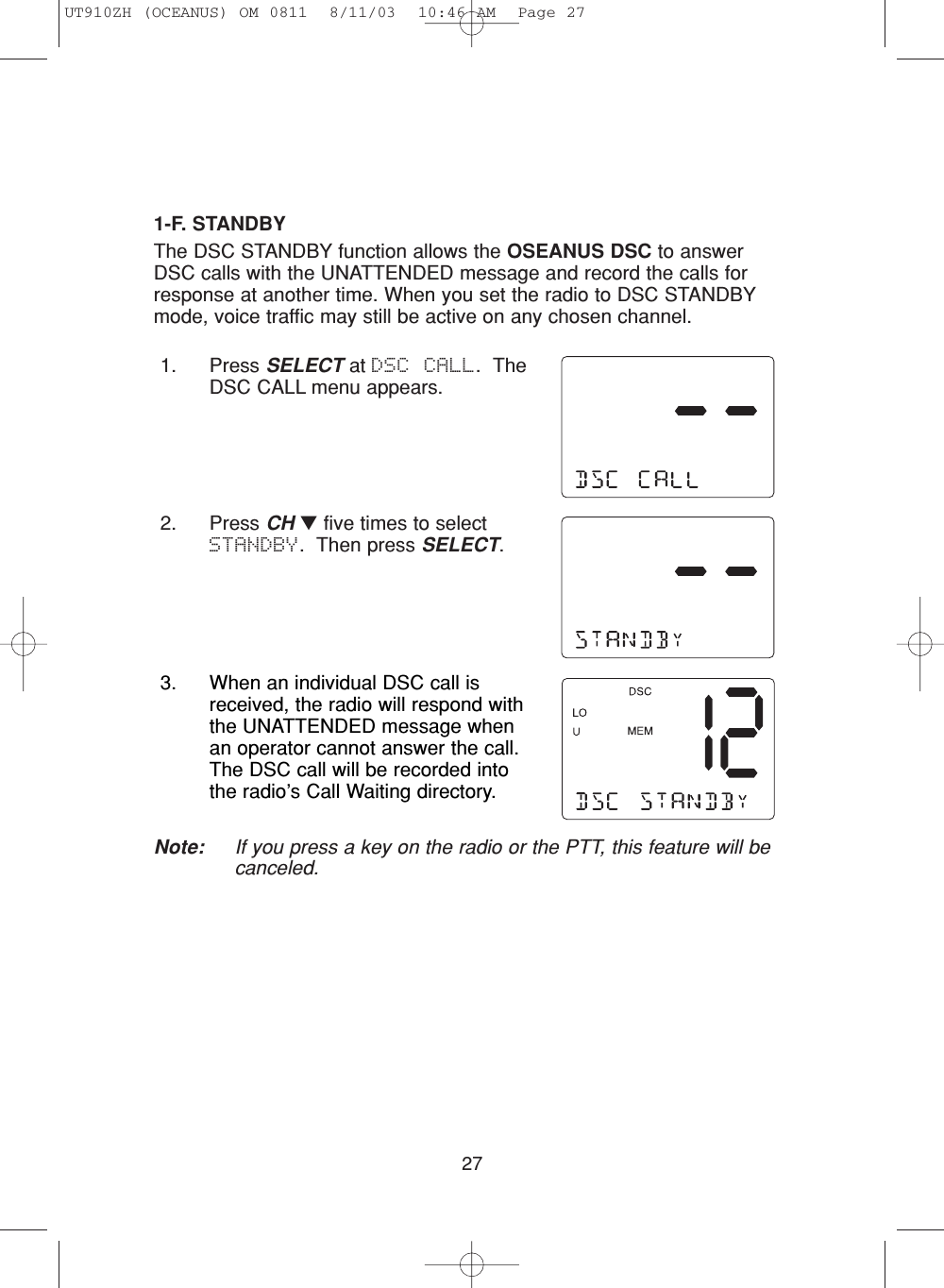 271-F. STANDBYThe DSC STANDBY function allows the OSEANUS DSC to answerDSC calls with the UNATTENDED message and record the calls forresponse at another time. When you set the radio to DSC STANDBYmode, voice traffic may still be active on any chosen channel.1. Press SELECT at DSC CALL.  TheDSC CALL menu appears.2. Press CH ▼five times to selectSTANDBY.  Then press SELECT.3. When an individual DSC call isreceived, the radio will respond withthe UNATTENDED message whenan operator cannot answer the call.The DSC call will be recorded intothe radio’s Call Waiting directory. Note: If you press a key on the radio or the PTT, this feature will becanceled.UT910ZH (OCEANUS) OM 0811  8/11/03  10:46 AM  Page 27