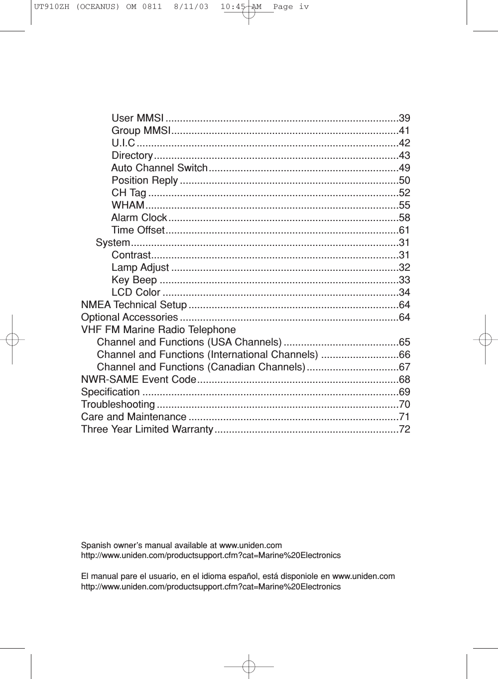 User MMSI .................................................................................39Group MMSI...............................................................................41U.I.C ...........................................................................................42Directory.....................................................................................43Auto Channel Switch..................................................................49Position Reply ............................................................................50CH Tag .......................................................................................52WHAM........................................................................................55Alarm Clock................................................................................58Time Offset.................................................................................61System.............................................................................................31Contrast......................................................................................31Lamp Adjust ...............................................................................32Key Beep ...................................................................................33LCD Color ..................................................................................34NMEA Technical Setup .........................................................................64Optional Accessories ............................................................................64VHF FM Marine Radio TelephoneChannel and Functions (USA Channels) ........................................65Channel and Functions (International Channels) ...........................66Channel and Functions (Canadian Channels)................................67NWR-SAME Event Code......................................................................68Specification .........................................................................................69Troubleshooting ....................................................................................70Care and Maintenance .........................................................................71Three Year Limited Warranty................................................................72Spanish owner’s manual available at www.uniden.comhttp://www.uniden.com/productsupport.cfm?cat=Marine%20ElectronicsEl manual pare el usuario, en el idioma español, está disponiole en www.uniden.comhttp://www.uniden.com/productsupport.cfm?cat=Marine%20ElectronicsUT910ZH (OCEANUS) OM 0811  8/11/03  10:45 AM  Page iv