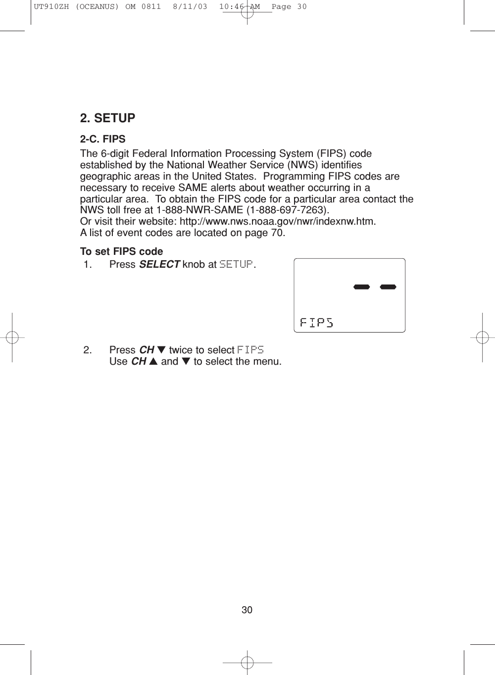 302. SETUP2-C. FIPSThe 6-digit Federal Information Processing System (FIPS) codeestablished by the National Weather Service (NWS) identifiesgeographic areas in the United States.  Programming FIPS codes arenecessary to receive SAME alerts about weather occurring in aparticular area.  To obtain the FIPS code for a particular area contact theNWS toll free at 1-888-NWR-SAME (1-888-697-7263).  Or visit their website: http://www.nws.noaa.gov/nwr/indexnw.htm.  A list of event codes are located on page 70.To set FIPS code1. Press SELECT knob at SETUP.2. Press CH ▼twice to select FIPSUse CH ▲and ▼to select the menu.UT910ZH (OCEANUS) OM 0811  8/11/03  10:46 AM  Page 30