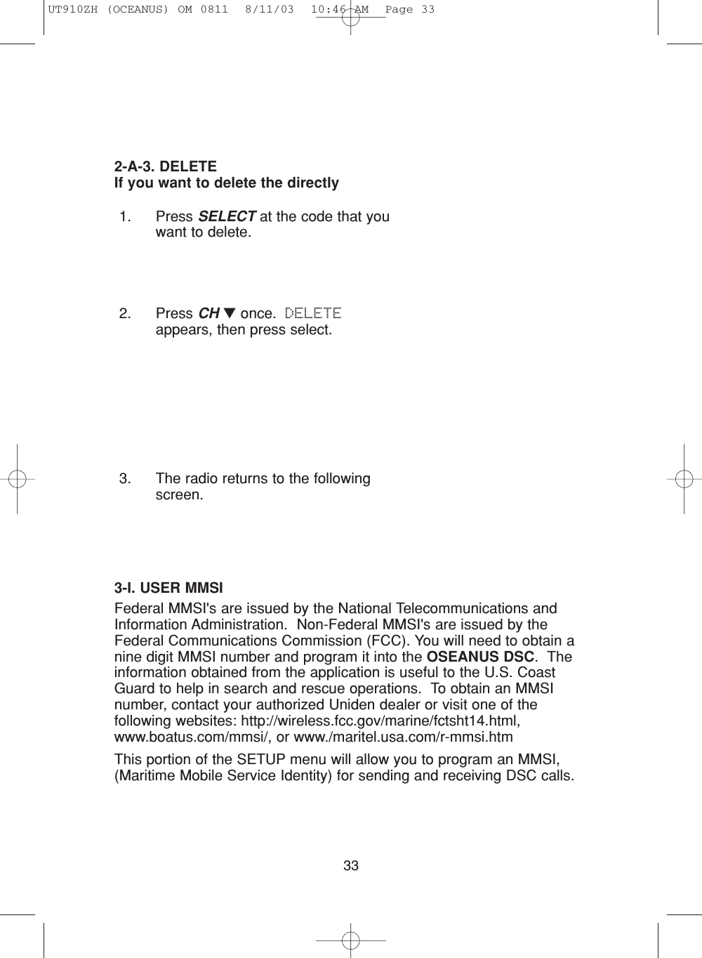 331. Press SELECT at the code that youwant to delete.2. Press CH ▼once.  DELETEappears, then press select.3. The radio returns to the followingscreen.2-A-3. DELETEIf you want to delete the directly3-I. USER MMSIFederal MMSI&apos;s are issued by the National Telecommunications andInformation Administration.  Non-Federal MMSI&apos;s are issued by theFederal Communications Commission (FCC). You will need to obtain anine digit MMSI number and program it into the OSEANUS DSC.  Theinformation obtained from the application is useful to the U.S. CoastGuard to help in search and rescue operations.  To obtain an MMSInumber, contact your authorized Uniden dealer or visit one of thefollowing websites: http://wireless.fcc.gov/marine/fctsht14.html,www.boatus.com/mmsi/, or www./maritel.usa.com/r-mmsi.htmThis portion of the SETUP menu will allow you to program an MMSI,(Maritime Mobile Service Identity) for sending and receiving DSC calls.UT910ZH (OCEANUS) OM 0811  8/11/03  10:46 AM  Page 33