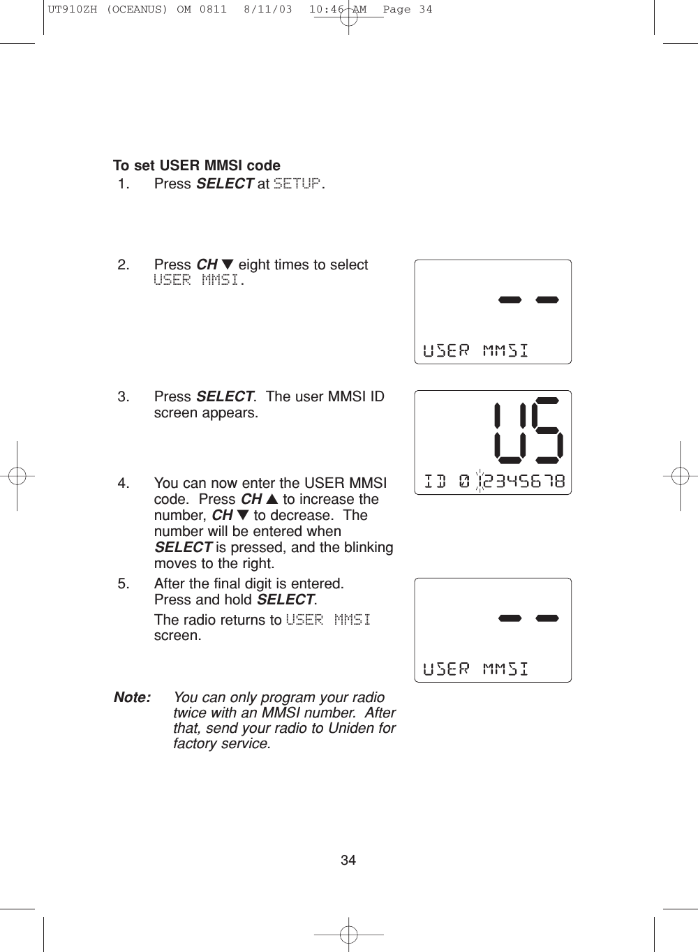 34To set USER MMSI code1. Press SELECT at SETUP.2. Press CH ▼eight times to selectUSER MMSI.3. Press SELECT.  The user MMSI IDscreen appears.4. You can now enter the USER MMSIcode.  Press CH ▲to increase thenumber, CH ▼to decrease.  Thenumber will be entered whenSELECT is pressed, and the blinkingmoves to the right.5. After the final digit is entered.  Press and hold SELECT.The radio returns to USER MMSIscreen.Note: You can only program your radiotwice with an MMSI number.  Afterthat, send your radio to Uniden forfactory service.UT910ZH (OCEANUS) OM 0811  8/11/03  10:46 AM  Page 34