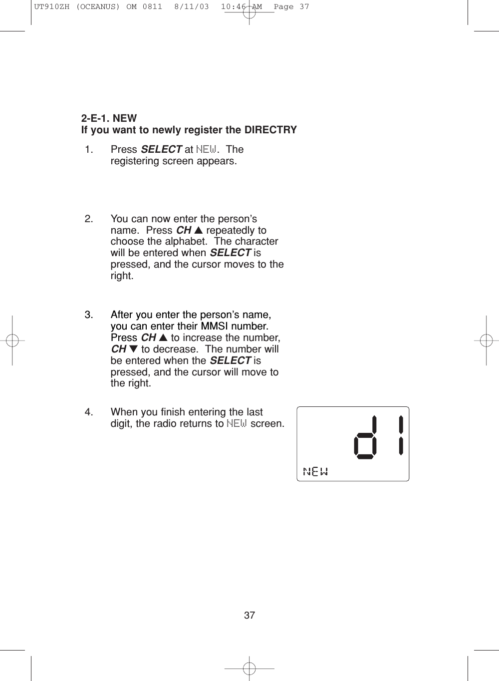 372-E-1. NEWIf you want to newly register the DIRECTRY1. Press SELECT at NEW.  Theregistering screen appears.2. You can now enter the person’sname.  Press CH ▲repeatedly tochoose the alphabet.  The characterwill be entered when SELECT ispressed, and the cursor moves to theright.3. After you enter the person’s name,you can enter their MMSI number.Press CH ▲to increase the number,CH ▼to decrease.  The number willbe entered when the SELECT ispressed, and the cursor will move tothe right.4. When you finish entering the lastdigit, the radio returns to NEW screen.UT910ZH (OCEANUS) OM 0811  8/11/03  10:46 AM  Page 37