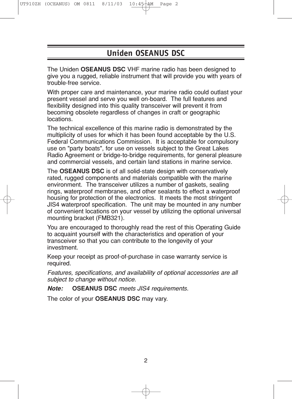 2The Uniden OSEANUS DSC VHF marine radio has been designed togive you a rugged, reliable instrument that will provide you with years oftrouble-free service.With proper care and maintenance, your marine radio could outlast yourpresent vessel and serve you well on-board.  The full features andflexibility designed into this quality transceiver will prevent it frombecoming obsolete regardless of changes in craft or geographiclocations.The technical excellence of this marine radio is demonstrated by themultiplicity of uses for which it has been found acceptable by the U.S.Federal Communications Commission.  It is acceptable for compulsoryuse on &quot;party boats&quot;, for use on vessels subject to the Great LakesRadio Agreement or bridge-to-bridge requirements, for general pleasureand commercial vessels, and certain land stations in marine service.The OSEANUS DSC is of all solid-state design with conservativelyrated, rugged components and materials compatible with the marineenvironment.  The transceiver utilizes a number of gaskets, sealingrings, waterproof membranes, and other sealants to effect a waterproofhousing for protection of the electronics.  It meets the most stringentJIS4 waterproof specification.  The unit may be mounted in any numberof convenient locations on your vessel by utilizing the optional universalmounting bracket (FMB321).You are encouraged to thoroughly read the rest of this Operating Guideto acquaint yourself with the characteristics and operation of yourtransceiver so that you can contribute to the longevity of yourinvestment.  Keep your receipt as proof-of-purchase in case warranty service isrequired.Features, specifications, and availability of optional accessories are allsubject to change without notice.Note: OSEANUS DSC meets JIS4 requirements.The color of your OSEANUS DSC may vary.Uniden OSEANUS DSCUT910ZH (OCEANUS) OM 0811  8/11/03  10:45 AM  Page 2