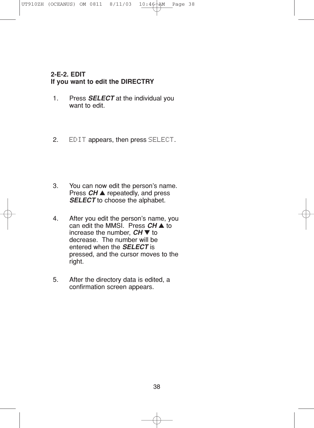 383. You can now edit the person’s name.Press CH ▲repeatedly, and pressSELECT to choose the alphabet.4. After you edit the person’s name, youcan edit the MMSI.  Press CH ▲toincrease the number, CH ▼todecrease.  The number will beentered when the SELECT ispressed, and the cursor moves to theright.5. After the directory data is edited, aconfirmation screen appears.1. Press SELECT at the individual youwant to edit.2. EDIT appears, then press SELECT.2-E-2. EDITIf you want to edit the DIRECTRYUT910ZH (OCEANUS) OM 0811  8/11/03  10:46 AM  Page 38