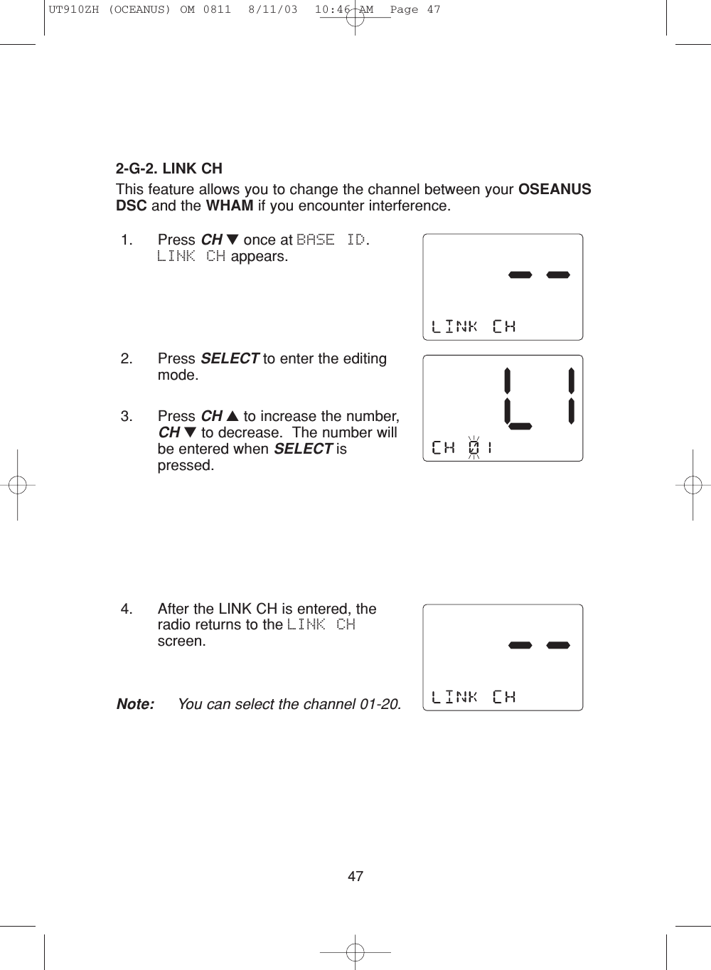 471. Press CH ▼once at BASE ID.  LINK CH appears.2. Press SELECT to enter the editingmode.3. Press CH ▲to increase the number,CH ▼to decrease.  The number willbe entered when SELECT ispressed.4. After the LINK CH is entered, theradio returns to the LINK CHscreen.Note: You can select the channel 01-20.2-G-2. LINK CHThis feature allows you to change the channel between your OSEANUSDSC and the WHAM if you encounter interference.UT910ZH (OCEANUS) OM 0811  8/11/03  10:46 AM  Page 47
