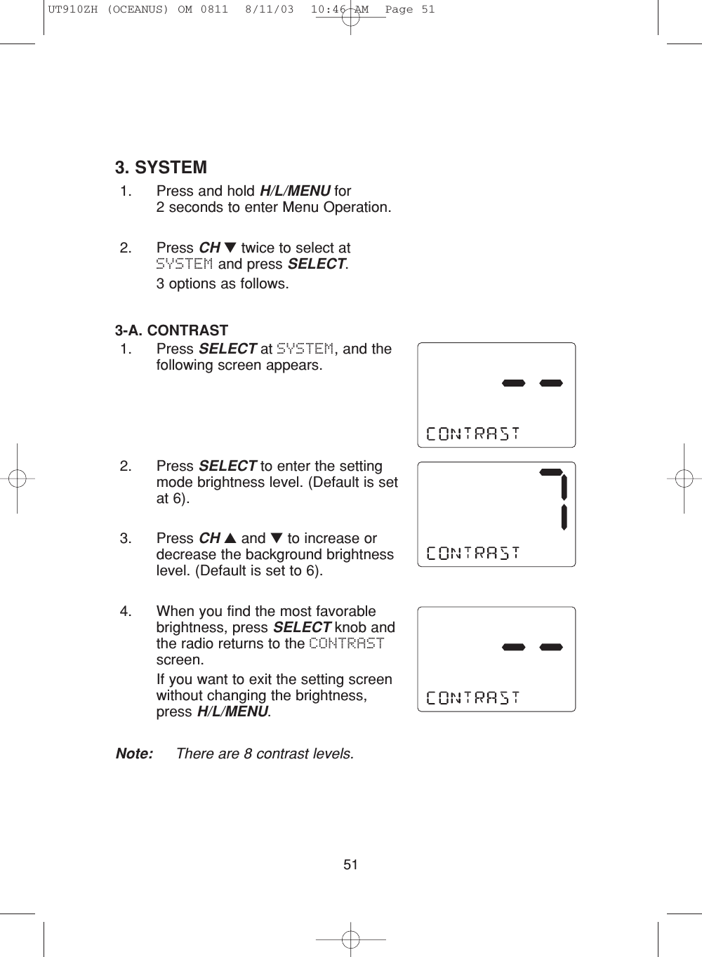 513. SYSTEM1. Press and hold H/L/MENU for 2 seconds to enter Menu Operation.2. Press CH ▼twice to select atSYSTEM and press SELECT.3 options as follows.3-A. CONTRAST 1. Press SELECT at SYSTEM, and thefollowing screen appears.2. Press SELECT to enter the settingmode brightness level. (Default is setat 6).3. Press CH ▲and ▼to increase ordecrease the background brightnesslevel. (Default is set to 6).4. When you find the most favorablebrightness, press SELECT knob andthe radio returns to the CONTRASTscreen.If you want to exit the setting screenwithout changing the brightness,press H/L/MENU.Note: There are 8 contrast levels.UT910ZH (OCEANUS) OM 0811  8/11/03  10:46 AM  Page 51