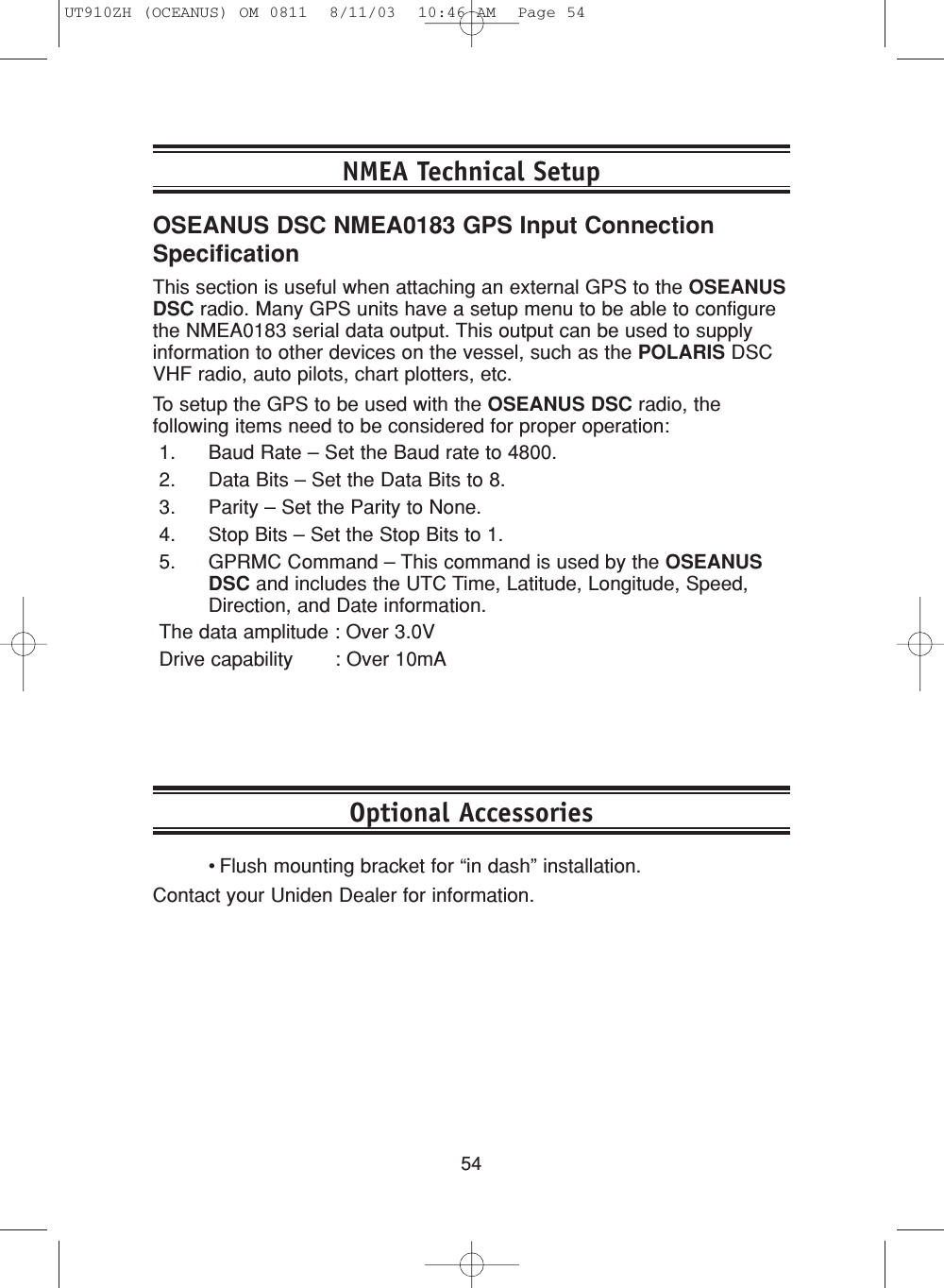 54•Flush mounting bracket for “in dash” installation.Contact your Uniden Dealer for information.Optional AccessoriesNMEA Technical SetupOSEANUS DSC NMEA0183 GPS Input ConnectionSpecificationThis section is useful when attaching an external GPS to the OSEANUSDSC radio. Many GPS units have a setup menu to be able to configurethe NMEA0183 serial data output. This output can be used to supplyinformation to other devices on the vessel, such as the POLARIS DSCVHF radio, auto pilots, chart plotters, etc.To setup the GPS to be used with the OSEANUS DSC radio, thefollowing items need to be considered for proper operation:1. Baud Rate – Set the Baud rate to 4800.2. Data Bits – Set the Data Bits to 8.3. Parity – Set the Parity to None.4. Stop Bits – Set the Stop Bits to 1.5. GPRMC Command – This command is used by the OSEANUSDSC and includes the UTC Time, Latitude, Longitude, Speed,Direction, and Date information.The data amplitude : Over 3.0VDrive capability       : Over 10mAUT910ZH (OCEANUS) OM 0811  8/11/03  10:46 AM  Page 54