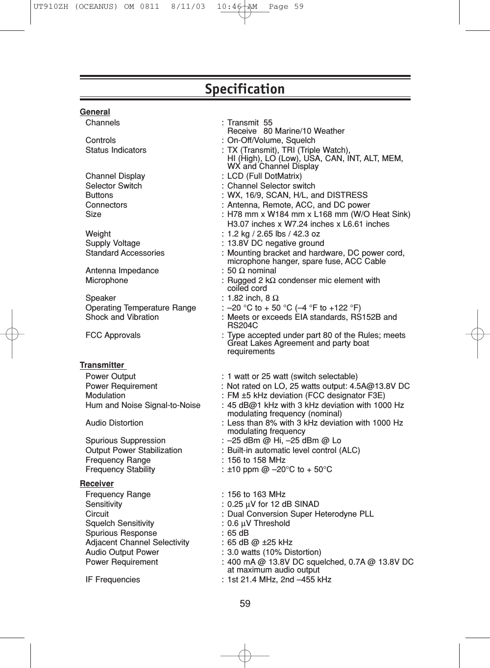 59GeneralChannels : Transmit 55Receive 80 Marine/10 WeatherControls : On-Off/Volume, SquelchStatus Indicators : TX (Transmit), TRI (Triple Watch), HI (High), LO (Low), USA, CAN, INT, ALT, MEM,WX and Channel DisplayChannel Display : LCD (Full DotMatrix)Selector Switch : Channel Selector switchButtons : WX, 16/9, SCAN, H/L, and DISTRESSConnectors : Antenna, Remote, ACC, and DC powerSize : H78 mm x W184 mm x L168 mm (W/O Heat Sink)H3.07 inches x W7.24 inches x L6.61 inchesWeight : 1.2 kg / 2.65 lbs / 42.3 ozSupply Voltage : 13.8V DC negative groundStandard Accessories : Mounting bracket and hardware, DC power cord,microphone hanger, spare fuse, ACC CableAntenna Impedance : 50 ΩnominalMicrophone : Rugged 2 kΩcondenser mic element with coiled cordSpeaker : 1.82 inch, 8 ΩOperating Temperature Range : –20 °C to + 50 °C (–4 °F to +122 °F)Shock and Vibration : Meets or exceeds EIA standards, RS152B andRS204CFCC Approvals : Type accepted under part 80 of the Rules; meetsGreat Lakes Agreement and party boatrequirementsTransmitter Power Output : 1 watt or 25 watt (switch selectable)Power Requirement : Not rated on LO, 25 watts output: 4.5A@13.8V DCModulation : FM ±5 kHz deviation (FCC designator F3E)Hum and Noise Signal-to-Noise : 45 dB@1 kHz with 3 kHz deviation with 1000 Hzmodulating frequency (nominal)Audio Distortion : Less than 8% with 3 kHz deviation with 1000 Hzmodulating frequencySpurious Suppression : –25 dBm @ Hi, –25 dBm @ LoOutput Power Stabilization : Built-in automatic level control (ALC)Frequency Range : 156 to 158 MHzFrequency Stability : ±10 ppm @ –20°C to + 50°CReceiverFrequency Range : 156 to 163 MHzSensitivity : 0.25 µV for 12 dB SINADCircuit : Dual Conversion Super Heterodyne PLLSquelch Sensitivity : 0.6 µV ThresholdSpurious Response : 65 dBAdjacent Channel Selectivity : 65 dB @ ±25 kHzAudio Output Power : 3.0 watts (10% Distortion)Power Requirement : 400 mA @ 13.8V DC squelched, 0.7A @ 13.8V DCat maximum audio outputIF Frequencies : 1st 21.4 MHz, 2nd –455 kHzSpecificationUT910ZH (OCEANUS) OM 0811  8/11/03  10:46 AM  Page 59