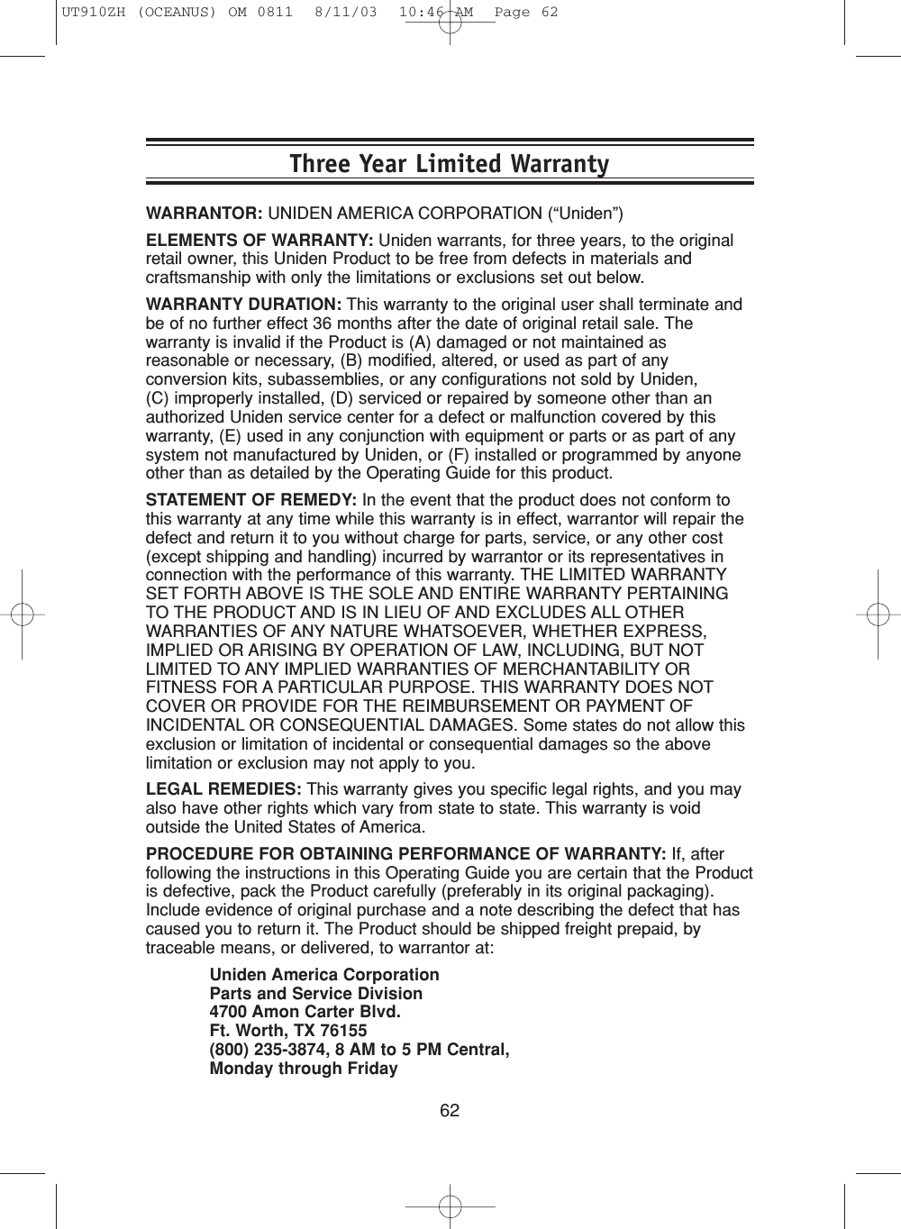 62WARRANTOR: UNIDEN AMERICA CORPORATION (“Uniden”)ELEMENTS OF WARRANTY: Uniden warrants, for three years, to the originalretail owner, this Uniden Product to be free from defects in materials andcraftsmanship with only the limitations or exclusions set out below.WARRANTY DURATION: This warranty to the original user shall terminate andbe of no further effect 36 months after the date of original retail sale. Thewarranty is invalid if the Product is (A) damaged or not maintained asreasonable or necessary, (B) modified, altered, or used as part of anyconversion kits, subassemblies, or any configurations not sold by Uniden, (C) improperly installed, (D) serviced or repaired by someone other than anauthorized Uniden service center for a defect or malfunction covered by thiswarranty, (E) used in any conjunction with equipment or parts or as part of anysystem not manufactured by Uniden, or (F) installed or programmed by anyoneother than as detailed by the Operating Guide for this product.STATEMENT OF REMEDY: In the event that the product does not conform tothis warranty at any time while this warranty is in effect, warrantor will repair thedefect and return it to you without charge for parts, service, or any other cost(except shipping and handling) incurred by warrantor or its representatives inconnection with the performance of this warranty. THE LIMITED WARRANTYSET FORTH ABOVE IS THE SOLE AND ENTIRE WARRANTY PERTAININGTO THE PRODUCT AND IS IN LIEU OF AND EXCLUDES ALL OTHERWARRANTIES OF ANY NATURE WHATSOEVER, WHETHER EXPRESS,IMPLIED OR ARISING BY OPERATION OF LAW, INCLUDING, BUT NOTLIMITED TO ANY IMPLIED WARRANTIES OF MERCHANTABILITY ORFITNESS FOR A PARTICULAR PURPOSE. THIS WARRANTY DOES NOTCOVER OR PROVIDE FOR THE REIMBURSEMENT OR PAYMENT OFINCIDENTAL OR CONSEQUENTIAL DAMAGES. Some states do not allow thisexclusion or limitation of incidental or consequential damages so the abovelimitation or exclusion may not apply to you.LEGAL REMEDIES: This warranty gives you specific legal rights, and you mayalso have other rights which vary from state to state. This warranty is voidoutside the United States of America.PROCEDURE FOR OBTAINING PERFORMANCE OF WARRANTY: If, afterfollowing the instructions in this Operating Guide you are certain that the Productis defective, pack the Product carefully (preferably in its original packaging).Include evidence of original purchase and a note describing the defect that hascaused you to return it. The Product should be shipped freight prepaid, bytraceable means, or delivered, to warrantor at:Uniden America CorporationParts and Service Division4700 Amon Carter Blvd.Ft. Worth, TX 76155(800) 235-3874, 8 AM to 5 PM Central, Monday through FridayThree Year Limited WarrantyUT910ZH (OCEANUS) OM 0811  8/11/03  10:46 AM  Page 62