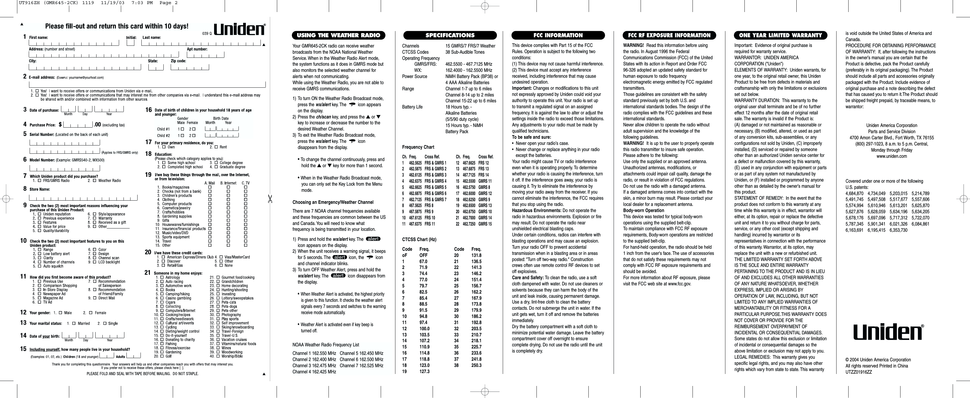 Channels 15 GMRS/7 FRS/7 WeatherCTCSS Codes 38 Sub-Audible TonesOperating FrequencyGMRS/FRS: 462.5500 - 467.7125 MHzWX: 162.4000 - 162.5500 MHzPower Source NiMH Battery Pack (BP38) or4 AAA Alkaline BatteriesRange Channel 1-7 up to 6 milesChannel 8-14 up to 2 milesChannel 15-22 up to 6 milesBattery Life 18 Hours typ. - Alkaline Batteries (5/5/90 duty cycle) 15 Hours typ. - NiMH Battery PackFrequency ChartCh. Freq. Cross Ref. Ch. Freq. Cross Ref.1 462.5625 FRS &amp; GMRS 1 12 467.6625 FRS 122 462.5875 FRS &amp; GMRS 2 13 467.6875 FRS 133 462.6125 FRS &amp; GMRS 3 14 467.7125 FRS 144 462.6375 FRS &amp; GMRS 4 15  462.5500 GMRS 115 462.6625 FRS &amp; GMRS 5 16  462.5750 GMRS 86 462.6875 FRS &amp; GMRS 6 17  462.6000 GMRS 127 462.7125 FRS &amp; GMRS 7 18  462.6250 GMRS 98 467.5625 FRS 8 19  462.6500 GMRS 139 467.5875 FRS 9 20  462.6750 GMRS 1010 467.6125 FRS 10 21  462.7000 GMRS 1411 467.6375 FRS 11 22  462.7250 GMRS 15CTCSS Chart (Hz)Code Freq. Code Freq.oF OFF 20 131.81 67.0 21 136.52 71.9 22 141.33 74.4 23 146.24 77.0 24 151.45 79.7 25 156.76 82.5 26 162.27 85.4 27 167.98 88.5 28 173.89 91.5 29 179.910 94.8 30 186.211 97.4 31 192.812 100.0 32 203.513 103.5 33 210.714 107.2 34 218.115 110.9 35 225.716 114.8 36 233.617 118.8 37 241.818 123.0 38 250.319 127.3This device complies with Part 15 of the FCCRules. Operation is subject to the following twoconditions:(1) This device may not cause harmful interference.(2) This device must accept any interferencereceived, including interference that may causeundesired operation.Important: Changes or modifications to this unitnot expressly approved by Uniden could void yourauthority to operate this unit. Your radio is set up to transmit a regulated signal on an assigned frequency. It is against the law to alter or adjust thesettings inside the radio to exceed those limitations.Any adjustments to your radio must be made byqualified technicians.To be safe and sure:•  Never open your radio’s case.•  Never change or replace anything in your radio except the batteries.Your radio might cause TV or radio interferenceeven when it is operating properly. To determinewhether your radio is causing the interference, turnit off. If the interference goes away, your radio iscausing it. Try to eliminate the interference by moving your radio away from the receiver. If youcannot eliminate the interference, the FCC requiresthat you stop using the radio.Hazardous Environments: Do not operate theradio in hazardous environments. Explosion or firemay result. Do not operate the radio near unshielded electrical blasting caps.Under certain conditions, radios can interfere withblasting operations and may cause an explosion.Turn your radio OFF to prevent accidental transmission when in a blasting area or in areasposted: &quot;Turn off two-way radio.&quot; Constructioncrews often use remote control RF devices to setoff explosives.Care and Safety: To clean the radio, use a softcloth dampened with water. Do not use cleaners orsolvents because they can harm the body of theunit and leak inside, causing permanent damage.Use a dry, lint-free cloth to clean the battery contacts. Do not submerge the unit in water. If theunit gets wet, turn it off and remove the batteriesimmediately.Dry the battery compartment with a soft cloth tominimize potential water damage. Leave the batterycompartment cover off overnight to ensure complete drying. Do not use the radio until the unitis completely dry.Important: Evidence of original purchase isrequired for warranty service.WARRANTOR: UNIDEN AMERICA CORPORATION (&quot;Uniden&quot;)ELEMENTS OF WARRANTY: Uniden warrants, forone year, to the original retail owner, this UnidenProduct to be free from defects in materials andcraftsmanship with only the limitations or exclusionsset out below.WARRANTY DURATION: This warranty to theoriginal user shall terminate and be of no furthereffect 12 months after the date of original retailsale. The warranty is invalid if the Product is:(A) damaged or not maintained as reasonable or necessary, (B) modified, altered, or used as part of any conversion kits, sub-assemblies, or any configurations not sold by Uniden, (C) improperlyinstalled, (D) serviced or repaired by someoneother than an authorized Uniden service center fora defect or malfunction covered by this warranty,(E) used in any conjunction with equipment or partsor as part of any system not manufactured byUniden, or (F) installed or programmed by anyoneother than as detailed by the owner’s manual forthis product.STATEMENT OF REMEDY: In the event that theproduct does not conform to this warranty at anytime while this warranty is in effect, warrantor willeither, at its option, repair or replace the defectiveunit and return it to you without charge for parts,service, or any other cost (except shipping andhandling) incurred by warrantor or its representatives in connection with the performanceof this warranty. Warrantor, at its option, mayreplace the unit with a new or refurbished unit.THE LIMITED WARRANTY SET FORTH ABOVEIS THE SOLE AND ENTIRE WARRANTY PERTAINING TO THE PRODUCT AND IS IN LIEUOF AND EXCLUDES ALL OTHER WARRANTIESOF ANY NATURE WHATSOEVER, WHETHEREXPRESS, IMPLIED OR ARISING BY OPERATION OF LAW, INCLUDING, BUT NOTLIMITED TO ANY IMPLIED WARRANTIES OFMERCHANTABILITY OR FITNESS FOR A PARTICULAR PURPOSE.THIS WARRANTY DOESNOT COVER OR PROVIDE FOR THE REIMBURSEMENT OVERPAYMENT OF INCIDENTAL OR CONSEQUENTIAL DAMAGES.Some states do not allow this exclusion or limitationof incidental or consequential damages so theabove limitation or exclusion may not apply to you.LEGAL REMEDIES: This warranty gives you specific legal rights, and you may also have otherrights which vary from state to state. This warrantyis void outside the United States of America andCanada.PROCEDURE FOR OBTAINING PERFORMANCEOF WARRANTY: If, after following the instructionsin the owner’s manual you are certain that theProduct is defective, pack the Product carefully(preferably in its original packaging). The Productshould include all parts and accessories originallypackaged with the Product. Include evidence oforiginal purchase and a note describing the defectthat has caused you to return it.The Product shouldbe shipped freight prepaid, by traceable means, towarrantor:ONE YEAR LIMITED WARRANTYFCC INFORMATIONWARNING! Read this information before using the radio. In August 1996 the FederalCommunications Commission (FCC) of the UnitedStates with its action in Report and Order FCC 96-326 adopted an updated safety standard forhuman exposure to radio frequency electromagnetic energy emitted by FCC regulatedtransmitters.Those guidelines are consistent with the safetystandard previously set by both U.S. and international standards bodies. The design of theradio complies with the FCC guidelines and theseinternational standards.Never allow children to operate the radio withoutadult supervision and the knowledge of the following guidelines.WARNING! It is up to the user to properly operatethis radio transmitter to insure safe operation.Please adhere to the following:Use only the supplied or an approved antenna.Unauthorized antennas, modifications, or attachments could impair call quality, damage theradio, or result in violation of FCC regulations.Do not use the radio with a damaged antenna.If a damaged antenna comes into contact with theskin, a minor burn may result. Please contact yourlocal dealer for a replacement antenna.Body-worn OperationThis device was tested for typical body-worn operations using the supplied belt-clip.To maintain compliance with FCC RF exposurerequirements, Body-worn operations are restrictedto the supplied belt-clip.For hand-held operation, the radio should be held 1 inch from the user&apos;s face. The use of accessoriesthat do not satisfy these requirements may notcomply with FCC RF exposure requirements andshould be avoided.For more information about RF exposure, pleasevisit the FCC web site at www.fcc.gov.FCC RF EXPOSURE INFORMATIONCovered under one or more of the following U.S. patents:4,684,870 4,734,049 5,203,015 5,214,7895,491,745 5,497,508 5,517,677 5,557,6065,574,994 5,610,946 5,613,201 5,625,8705,627,876 5,628,059 5,634,196 5,634,2055,678,176 5,697,096 5,717,312 5,722,0705,787,345 5,901,341 6,021,326 6,084,8616,163,691 6,195,415 6,353,730Uniden America CorporationParts and Service Division4700 Amon Carter Blvd., Fort Worth, TX 76155(800) 297-1023, 8 a.m. to 5 p.m. Central, Monday through Fridaywww.uniden.com© 2004 Uniden America CorporationAll rights reserved Printed in ChinaUTZZ01916ZZSPECIFICATIONSYour GMR645-2CK radio can receive weatherbroadcasts from the NOAA National WeatherService. When in the Weather Radio Alert mode,the system functions as it does in GMRS mode butalso monitors the selected weather channel foralerts when not communicating.While using the Weather Radio, you are not able toreceive GMRS communications.1) To turn ON the Weather Radio Broadcast mode,press the wx/alert key. The icon appearson the display.2) Press the ch/scan key, and press the ▲or ▼key to increase or decrease the number to thedesired Weather Channel.3) To exit the Weather Radio Broadcast mode,press the wx/alert key. The icon disappears from the display.• To change the channel continuously, press andhold the ▲or ▼key for more than 1 second.• When in the Weather Radio Broadcast mode, you can only set the Key Lock from the Menu mode.Choosing an Emergency/Weather ChannelThere are 7 NOAA channel frequencies availableand these frequencies are common between the USand Canada. You will need to know what frequency is being transmitted in your location.1) Press and hold the wx/alert key. The icon appears on the display.2) When the unit receives a warning signal, it beepsfor 5 seconds. The  icon, the  iconand channel indicator blinks.3) To turn OFF Weather Alert, press and hold thewx/alert key. The  icon disappears fromthe display.•When Weather Alert is activated, the highest priorityis given to this function. It checks the weather alert signals every 7 seconds and switches to the warning receive mode automatically.•Weather Alert is activated even if key beep is turned off.USING THE WEATHER RADIONOAA Weather Radio Frequency ListChannel 1 162.550 MHz   Channel 5 162.450 MHzChannel 2 162.400 MHz   Channel 6 162.500 MHzChannel 3 162.475 MHz   Channel 7 162.525 MHzChannel 4 162.425 MHzUT916ZH (GMR645-2CK) 1119  11/19/03  7:03 PM  Page 2