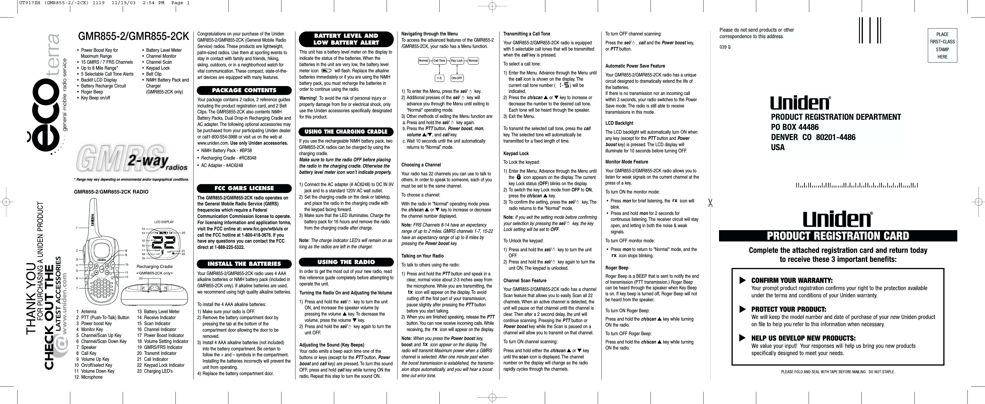 Choosing a ChannelYour radio has 22 channels you can use to talk toothers. In order to speak to someone, each of youmust be set to the same channel.To choose a channel:With the radio in &quot;Normal&quot; operating mode pressthe ch/scan ▲or ▼key to increase or decreasethe channel number displayed.Note: FRS Channels 8-14 have an expectancyrange of up to 2 miles. GMRS channels 1-7, 15-22have an expectancy range of up to 8 miles bypressing the Power boost key.Talking on Your RadioTo talk to others using the radio:1) Press and hold the PTT button and speak in aclear, normal voice about 2-3 inches away fromthe microphone. While you are transmitting, theicon will appear on the display. To avoid cutting off the first part of your transmission,pause slightly after pressing the PTT buttonbefore you start talking.2) When you are finished speaking, release the PTTbutton. You can now receive incoming calls. Whilereceiving, the  icon will appear on the display.Note: When you press the Power boost key,boost and icon appear on the display. Theradio will transmit Maximum power when a GMRSchannel is selected. After one minute past whenthe boost transmission is established, the transmis-sion stops automatically, and you will hear a boosttime out error tone.GMR855-2/GMR855-2CK* Range may vary depending on environmental and/or topographical conditions.•  Power Boost Key for Maximum Range•  15 GMRS / 7 FRS Channels•  Up to 8 Mile Range*•  5 Selectable Call Tone Alerts•  Backlit LCD Display•  Battery Recharge Circuit•  Roger Beep•  Key Beep on/off1 Antenna2 PTT (Push-To-Talk) Button3 Power boost Key4 Monitor Key5 Channel/Scan Up Key6 Channel/Scan Down Key7 Speaker8 Call Key9 Volume Up Key10 On/off/select Key11 Volume Down Key12 Microphone13 Battery Level Meter14 Receive Indicator15 Scan Indicator16 Channel Indicator17 Power Boost Indicator18 Volume Setting Indicator19 GMRS/FRS Indicator20 Transmit Indicator21 Call Indicator22 Keypad Lock Indicator23 Charging LED’sCongratulations on your purchase of the UnidenGMR855-2/GMR855-2CK (General Mobile RadioService) radios. These products are lightweight,palm-sized radios. Use them at sporting events tostay in contact with family and friends, hiking, skiing, outdoors, or in a neighborhood watch forvital communication. These compact, state-of-the-art devices are equipped with many features.PACKAGE CONTENTSYour package contains 2 radios, 2 reference guidesincluding the product registration card, and 2 BeltClips. The GMRS855-2CK also contents NiMHBattery Packs, Dual Drop-in Recharging Cradle andAC adapter. The following optional accessories maybe purchased from your participating Uniden dealeror call1-800-554-3988 or visit us on the web atwww.uniden.com. Use only Uniden accessories.•  NiMH Battery Pack - #BP38•  Recharging Cradle - #RC8348•  AC Adapter - #AC6248FCC GMRS LICENSEThe GMR855-2/GMR855-2CK radio operates onthe General Mobile Radio Service (GMRS) frequencies which require a FederalCommunication Commission license to operate.For licensing information and application forms,visit the FCC online at: www.fcc.gov/wtb/uls orcall the FCC hotline at 1-800-418-3676. If youhave any questions you can contact the FCCdirect at 1-888-225-5322.INSTALL THE BATTERIESYour GMR855-2/GMR855-2CK radio uses 4 AAAalkaline batteries or NiMH battery pack (included inGMR855-2CK only). If alkaline batteries are used,we recommend using high quality alkaline batteries.To install the 4 AAA alkaline batteries:1) Make sure your radio is OFF.2) Remove the battery compartment door by pressing the tab at the bottom of the compartment door allowing the door to beremoved.3) Install 4 AAA alkaline batteries (not included)into the battery compartment. Be certain to follow the + and – symbols in the compartment.Installing the batteries incorrectly will prevent theunit from operating.4) Replace the battery compartment door.USING THE RADIOIn order to get the most out of your new radio, readthis reference guide completely before attempting tooperate the unit.Turning the Radio On and Adjusting the Volume1) Press and hold the sel/ key to turn the unitON, and increase the speaker volume by pressing the volume ▲key. To decrease the volume, press the volume ▼key.2) Press and hold the sel/ key again to turn theunit OFF.Adjusting the Sound (Key Beeps)Your radio emits a beep each time one of the buttons or keys (except for the PTT button, Powerboost and call key) are pressed. To turn this soundOFF, press and hold call key while turning ON theradio. Repeat this step to turn the sound ON.•  Battery Level Meter•  Channel Monitor•  Channel Scan•  Keypad Lock•  Belt Clip•  NiMH Battery Pack and Charger (GMR855-2CK only)BATTERY LEVEL ANDLOW BATTERY ALERTThis unit has a battery level meter on the display toindicate the status of the batteries. When the batteries in the unit are very low, the battery levelmeter icon  will flash. Replace the alkaline batteries immediately or if you are using the NiMHbattery pack, you must recharge the batteries inorder to continue using the radio.Warning! To avoid the risk of personal injury orproperty damage from fire or electrical shock, onlyuse the Uniden accessories specifically designatedfor this product.1) To enter the Menu, press the sel/ key.2) Additional presses of the sel/ key willadvance you through the Menu until exiting to&quot;Normal&quot; operating mode.3) Other methods of exiting the Menu function are:a. Press and hold the sel/ key again.b. Press the PTT button, Power boost, mon, volume ▲/▼, and call key.c. Wait 10 seconds until the unit automaticallyreturns to “Normal”mode.Transmitting a Call ToneYour GMR855-2/GMR855-2CK radio is equippedwith 5 selectable call tones that will be transmittedwhen the call key is pressed.To select a call tone:1) Enter the Menu. Advance through the Menu untilthe call icon is shown on the display. The current call tone number ( - ) will be indicated.2) Press the ch/scan ▲or ▼key to increase ordecrease the number to the desired call tone.Each tone will be heard through the speaker.3) Exit the Menu.To transmit the selected call tone, press the callkey. The selected tone will automatically be transmitted for a fixed length of time.Keypad LockTo Lock the keypad:1) Enter the Menu. Advance through the Menu untilthe  icon appears on the display. The currentkey Lock status (OFF) blinks on the display.2) To switch the key Lock mode from OFF to ON,press the ch/scan ▲key.3) To confirm the setting, press the sel/ key. Theradio returns to the &quot;Normal&quot; mode.Note: If you exit the setting mode before confirmingyour selection by pressing the sel/ key, the keyLock setting will be set to OFF.To Unlock the keypad:1) Press and hold the sel/ key to turn the unitOFF.2) Press and hold the sel/ key again to turn theunit ON. The keypad is unlocked.Channel Scan FeatureYour GMR855-2/GMR855-2CK radio has a channelScan feature that allows you to easily Scan all 22 channels. When an active channel is detected, theunit will pause on that channel until the channel isclear. Then after a 2 second delay, the unit will continue scanning. Pressing the PTT button orPower boost key while the Scan is paused on achannel will allow you to transmit on that channel.To turn ON channel scanning:Press and hold either the ch/scan ▲or ▼keyuntil the scan icon is displayed. The channel number on the display will change as the radio rapidly cycles through the channels.Normal NormalCall Tone Key Lock1-5ON-OFFGMR855-2/GMR855-2CK RADIOAutomatic Power Save FeatureYour GMR855-2/GMR855-2CK radio has a uniquecircuit designed to dramatically extend the life ofthe batteries.If there is no transmission nor an incoming callwithin 3 seconds, your radio switches to the PowerSave mode. The radio is still able to receive transmissions in this mode.LCD BacklightThe LCD backlight will automatically turn ON whenany key (except for the PTT button and Powerboost key) is pressed. The LCD display will illuminate for 10 seconds before turning OFF.Monitor Mode FeatureYour GMR855-2/GMR855-2CK radio allows you tolisten for weak signals on the current channel at thepress of a key.To turn ON the monitor mode:•Press mon for brief listening, the  icon willblink.•Press and hold mon for 2 seconds for continuous listening. The receiver circuit will stayopen, and letting in both the noise &amp; weak signals.To turn OFF monitor mode:•Press mon to return to &quot;Normal&quot; mode, and theicon stops blinking.Roger BeepRoger Beep is a BEEP that is sent to notify the endof transmission (PTT transmission.) Roger Beepcan be heard through the speaker when Key Beepis on. If key beep is turned off, Roger Beep will notbe heard from the speaker.To turn ON Roger Beep:Press and hold the ch/scan ▲key while turningON the radio.To turn OFF Roger Beep:Press and hold the ch/scan ▲key while turningON the radio.Navigating through the MenuTo access the advanced features of the GMR855-2/GMR855-2CK, your radio has a Menu function.USING THE CHARGING CRADLEIf you use the rechargeable NiMH battery pack, twoGRM855-2CK radios can be charged by using thecharging cradle.Make sure to turn the radio OFF before placingthe radio in the charging cradle. Otherwise thebattery level meter icon won’t indicate properly.1) Connect the AC adapter (# AC6248) to DC IN 9Vjack and to a standard 120V AC wall outlet.2) Set the charging cradle on the desk or tabletop,and place the radio in the charging cradle withthe keypad facing forward.3) Make sure that the LED illuminates. Charge thebattery pack for 16 hours and remove the radiofrom the charging cradle after charge.Note: The charge indicator LED&apos;s will remain on aslong as the radios are left in the charger.To turn OFF channel scanning:Press the sel/ ,call and the Power boost key, or PTT button.UT917ZH (GMR855-2/-2CK) 1119  11/19/03  2:54 PM  Page 1