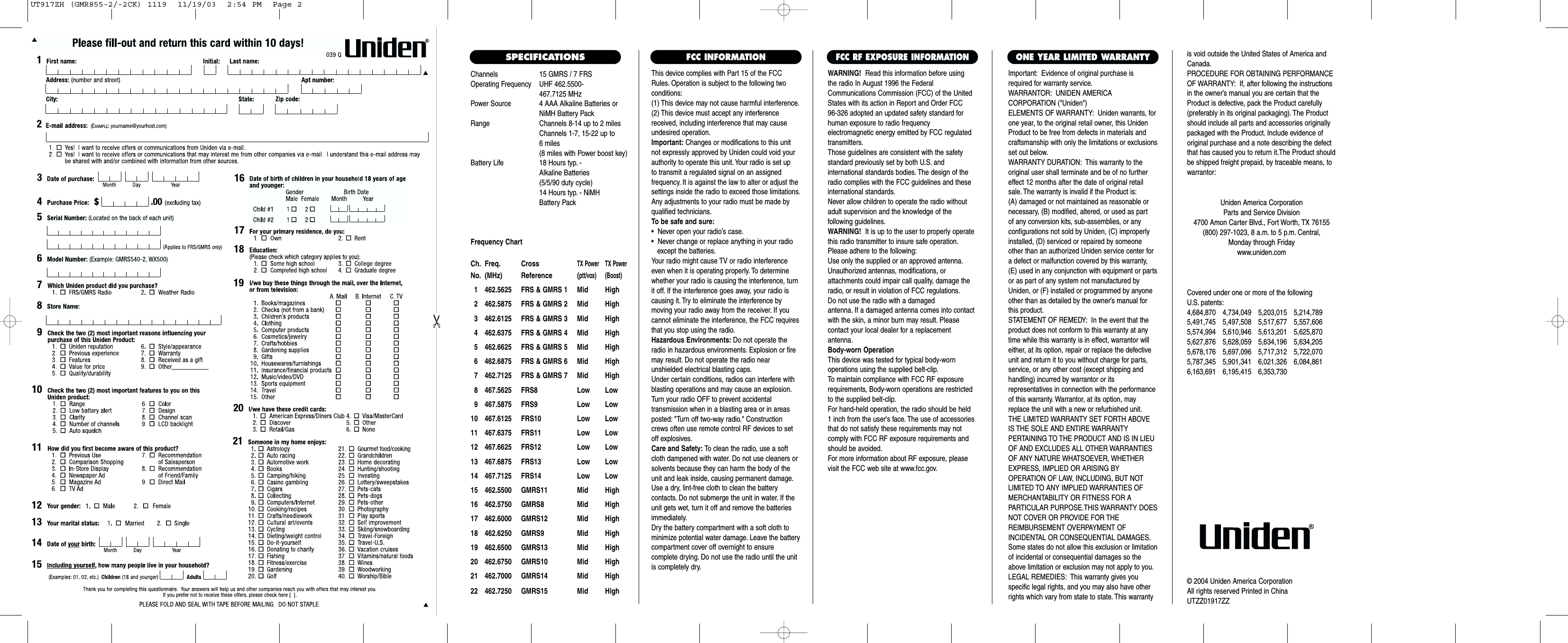 Channels 15 GMRS / 7 FRSOperating Frequency UHF 462.5500- 467.7125 MHzPower Source 4 AAA Alkaline Batteries orNiMH Battery PackRange Channels 8-14 up to 2 milesChannels 1-7, 15-22 up to 6 miles(8 miles with Power boost key)Battery Life 18 Hours typ. - Alkaline Batteries (5/5/90 duty cycle) 14 Hours typ. - NiMH Battery PackFrequency ChartCh. Freq. CrossTX Power TX PowerNo. (MHz) Reference (ptt/vox) (Boost)1 462.5625 FRS &amp; GMRS 1 Mid High2 462.5875 FRS &amp; GMRS 2 Mid High3 462.6125 FRS &amp; GMRS 3 Mid High4 462.6375 FRS &amp; GMRS 4 Mid High5 462.6625 FRS &amp; GMRS 5 Mid High6 462.6875 FRS &amp; GMRS 6 Mid High7 462.7125 FRS &amp; GMRS 7 Mid High8 467.5625 FRS8 Low Low9 467.5875 FRS9 Low Low10 467.6125 FRS10 Low Low11 467.6375 FRS11 Low Low12 467.6625 FRS12 Low Low13 467.6875 FRS13 Low Low14 467.7125 FRS14 Low Low15 462.5500 GMRS11 Mid High16 462.5750 GMRS8 Mid High17 462.6000 GMRS12 Mid High18 462.6250 GMRS9 Mid High19 462.6500 GMRS13 Mid High20 462.6750 GMRS10 Mid High21 462.7000 GMRS14 Mid High22 462.7250 GMRS15 Mid HighThis device complies with Part 15 of the FCCRules. Operation is subject to the following twoconditions:(1) This device may not cause harmful interference.(2) This device must accept any interferencereceived, including interference that may causeundesired operation.Important: Changes or modifications to this unitnot expressly approved by Uniden could void yourauthority to operate this unit. Your radio is set up to transmit a regulated signal on an assigned frequency. It is against the law to alter or adjust thesettings inside the radio to exceed those limitations.Any adjustments to your radio must be made byqualified technicians.To be safe and sure:•  Never open your radio’s case.•  Never change or replace anything in your radio except the batteries.Your radio might cause TV or radio interferenceeven when it is operating properly. To determinewhether your radio is causing the interference, turnit off. If the interference goes away, your radio iscausing it. Try to eliminate the interference by moving your radio away from the receiver. If youcannot eliminate the interference, the FCC requiresthat you stop using the radio.Hazardous Environments: Do not operate theradio in hazardous environments. Explosion or firemay result. Do not operate the radio near unshielded electrical blasting caps.Under certain conditions, radios can interfere withblasting operations and may cause an explosion.Turn your radio OFF to prevent accidental transmission when in a blasting area or in areasposted: &quot;Turn off two-way radio.&quot; Constructioncrews often use remote control RF devices to setoff explosives.Care and Safety: To clean the radio, use a softcloth dampened with water. Do not use cleaners orsolvents because they can harm the body of theunit and leak inside, causing permanent damage.Use a dry, lint-free cloth to clean the battery contacts. Do not submerge the unit in water. If theunit gets wet, turn it off and remove the batteriesimmediately.Dry the battery compartment with a soft cloth tominimize potential water damage. Leave the batterycompartment cover off overnight to ensure complete drying. Do not use the radio until the unitis completely dry.Important: Evidence of original purchase isrequired for warranty service.WARRANTOR: UNIDEN AMERICA CORPORATION (&quot;Uniden&quot;)ELEMENTS OF WARRANTY: Uniden warrants, forone year, to the original retail owner, this UnidenProduct to be free from defects in materials andcraftsmanship with only the limitations or exclusionsset out below.WARRANTY DURATION: This warranty to theoriginal user shall terminate and be of no furthereffect 12 months after the date of original retailsale. The warranty is invalid if the Product is:(A) damaged or not maintained as reasonable or necessary, (B) modified, altered, or used as part of any conversion kits, sub-assemblies, or any configurations not sold by Uniden, (C) improperlyinstalled, (D) serviced or repaired by someoneother than an authorized Uniden service center fora defect or malfunction covered by this warranty,(E) used in any conjunction with equipment or partsor as part of any system not manufactured byUniden, or (F) installed or programmed by anyoneother than as detailed by the owner’s manual forthis product.STATEMENT OF REMEDY: In the event that theproduct does not conform to this warranty at anytime while this warranty is in effect, warrantor willeither, at its option, repair or replace the defectiveunit and return it to you without charge for parts,service, or any other cost (except shipping andhandling) incurred by warrantor or its representatives in connection with the performanceof this warranty. Warrantor, at its option, mayreplace the unit with a new or refurbished unit.THE LIMITED WARRANTY SET FORTH ABOVEIS THE SOLE AND ENTIRE WARRANTY PERTAINING TO THE PRODUCT AND IS IN LIEUOF AND EXCLUDES ALL OTHER WARRANTIESOF ANY NATURE WHATSOEVER, WHETHEREXPRESS, IMPLIED OR ARISING BY OPERATION OF LAW, INCLUDING, BUT NOTLIMITED TO ANY IMPLIED WARRANTIES OFMERCHANTABILITY OR FITNESS FOR A PARTICULAR PURPOSE.THIS WARRANTY DOESNOT COVER OR PROVIDE FOR THE REIMBURSEMENT OVERPAYMENT OF INCIDENTAL OR CONSEQUENTIAL DAMAGES.Some states do not allow this exclusion or limitationof incidental or consequential damages so theabove limitation or exclusion may not apply to you.LEGAL REMEDIES: This warranty gives you specific legal rights, and you may also have otherrights which vary from state to state. This warrantyis void outside the United States of America andCanada.PROCEDURE FOR OBTAINING PERFORMANCEOF WARRANTY: If, after following the instructionsin the owner’s manual you are certain that theProduct is defective, pack the Product carefully(preferably in its original packaging). The Productshould include all parts and accessories originallypackaged with the Product. Include evidence oforiginal purchase and a note describing the defectthat has caused you to return it.The Product shouldbe shipped freight prepaid, by traceable means, towarrantor:ONE YEAR LIMITED WARRANTYFCC INFORMATIONWARNING! Read this information before using the radio In August 1996 the FederalCommunications Commission (FCC) of the UnitedStates with its action in Report and Order FCC 96-326 adopted an updated safety standard forhuman exposure to radio frequency electromagnetic energy emitted by FCC regulatedtransmitters.Those guidelines are consistent with the safetystandard previously set by both U.S. and international standards bodies. The design of theradio complies with the FCC guidelines and theseinternational standards.Never allow children to operate the radio withoutadult supervision and the knowledge of the following guidelines.WARNING! It is up to the user to properly operatethis radio transmitter to insure safe operation.Please adhere to the following:Use only the supplied or an approved antenna.Unauthorized antennas, modifications, or attachments could impair call quality, damage theradio, or result in violation of FCC regulations.Do not use the radio with a damaged antenna. If a damaged antenna comes into contactwith the skin, a minor burn may result. Please contact your local dealer for a replacement antenna.Body-worn OperationThis device was tested for typical body-worn operations using the supplied belt-clip.To maintain compliance with FCC RF exposurerequirements, Body-worn operations are restrictedto the supplied belt-clip.For hand-held operation, the radio should be held 1 inch from the user&apos;s face. The use of accessoriesthat do not satisfy these requirements may notcomply with FCC RF exposure requirements andshould be avoided.For more information about RF exposure, pleasevisit the FCC web site at www.fcc.gov.FCC RF EXPOSURE INFORMATIONCovered under one or more of the following U.S. patents:4,684,870 4,734,049 5,203,015 5,214,7895,491,745 5,497,508 5,517,677 5,557,6065,574,994 5,610,946 5,613,201 5,625,8705,627,876 5,628,059 5,634,196 5,634,2055,678,176 5,697,096 5,717,312 5,722,0705,787,345 5,901,341 6,021,326 6,084,8616,163,691 6,195,415 6,353,730Uniden America CorporationParts and Service Division4700 Amon Carter Blvd., Fort Worth, TX 76155(800) 297-1023, 8 a.m. to 5 p.m. Central, Monday through Fridaywww.uniden.com© 2004 Uniden America CorporationAll rights reserved Printed in ChinaUTZZ01917ZZSPECIFICATIONSUT917ZH (GMR855-2/-2CK) 1119  11/19/03  2:54 PM  Page 2