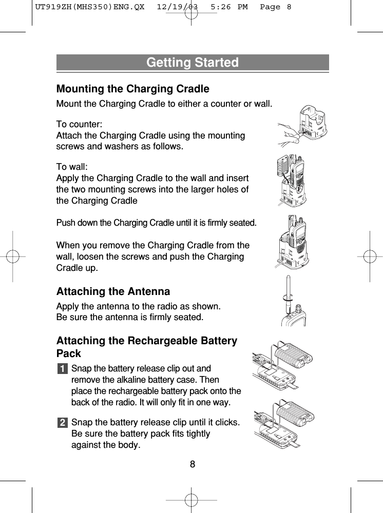 Getting StartedMounting the Charging CradleMount the Charging Cradle to either a counter or wall.To counter:Attach the Charging Cradle using the mountingscrews and washers as follows.To wall:Apply the Charging Cradle to the wall and insertthe two mounting screws into the larger holes ofthe Charging CradlePush down the Charging Cradle until it is firmly seated.When you remove the Charging Cradle from thewall, loosen the screws and push the ChargingCradle up.Attaching the AntennaApply the antenna to the radio as shown. Be sure the antenna is firmly seated.Attaching the Rechargeable BatteryPackSnap the battery release clip out andremove the alkaline battery case. Thenplace the rechargeable battery pack onto theback of the radio. It will only fit in one way.Snap the battery release clip until it clicks.Be sure the battery pack fits tightlyagainst the body.218UT919ZH(MHS350)ENG.QX  12/19/03  5:26 PM  Page 8