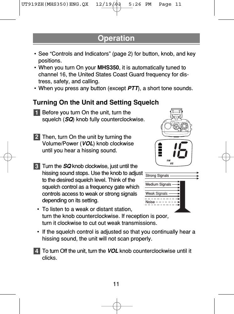 Operation• See “Controls and Indicators” (page 2) for button, knob, and keypositions.• When you turn On your MHS350, it is automatically tuned tochannel 16, the United States Coast Guard frequency for dis-tress, safety, and calling.• When you press any button (except PTT), a short tone sounds.Turning On the Unit and Setting SquelchBefore you turn On the unit, turn thesquelch (SQ) knob fully counterclockwise.Then, turn On the unit by turning theVolume/Power (VOL) knob clockwiseuntil you hear a hissing sound.Turn the SQknob clockwise, just until thehissing sound stops. Use the knob to adjustto the desired squelch level. Think of thesquelch control as a frequency gate whichcontrols access to weak or strong signalsdepending on its setting.• To listen to a weak or distant station,turn the knob counterclockwise. If reception is poor, turn it clockwise to cut out weak transmissions.• If the squelch control is adjusted so that you continually hear a hissing sound, the unit will not scan properly.To turn Off the unit, turn the VOL knob counterclockwise until itclicks.432111NoiseWeak SignalsMedium SignalsStrong SignalsUT919ZH(MHS350)ENG.QX  12/19/03  5:26 PM  Page 11