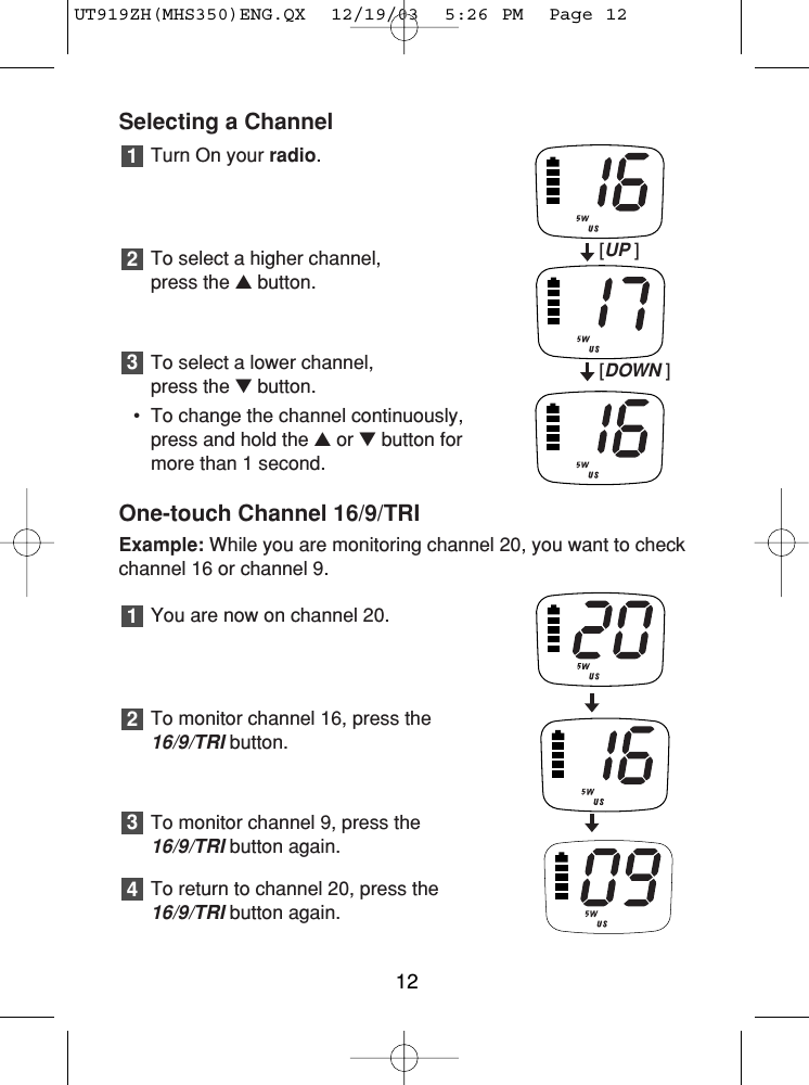 Selecting a ChannelTurn On your radio.To select a higher channel, press the ▲button.To select a lower channel, press the ▼button.• To change the channel continuously,press and hold the ▲or ▼button formore than 1 second.One-touch Channel 16/9/TRIExample: While you are monitoring channel 20, you want to checkchannel 16 or channel 9.You are now on channel 20.To monitor channel 16, press the16/9/TRIbutton.To monitor channel 9, press the 16/9/TRIbutton again.To return to channel 20, press the16/9/TRIbutton again.432132112[UP ][DOWN ]UT919ZH(MHS350)ENG.QX  12/19/03  5:26 PM  Page 12