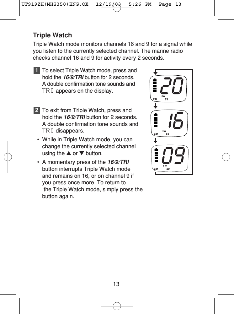 Triple WatchTriple Watch mode monitors channels 16 and 9 for a signal whileyou listen to the currently selected channel. The marine radiochecks channel 16 and 9 for activity every 2 seconds.To select Triple Watch mode, press andhold the 16/9/TRIbutton for 2 seconds. A double confirmation tone sounds andTRI appears on the display.To exit from Triple Watch, press andhold the 16/9/TRIbutton for 2 seconds.A double confirmation tone sounds andTRI disappears.• While in Triple Watch mode, you canchange the currently selected channelusing the ▲or ▼button.• A momentary press of the 16/9/TRIbutton interrupts Triple Watch mode and remains on 16, or on channel 9 ifyou press once more. To return tothe Triple Watch mode, simply press the button again.2113UT919ZH(MHS350)ENG.QX  12/19/03  5:26 PM  Page 13