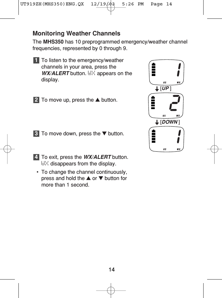 Monitoring Weather ChannelsThe MHS350 has 10 preprogrammed emergency/weather channelfrequencies, represented by 0 through 9.To listen to the emergency/weatherchannels in your area, press theWX/ALERTbutton. WX appears on thedisplay.To move up, press the ▲button.To move down, press the ▼button.To exit, press the WX/ALERTbutton. WX disappears from the display.• To change the channel continuously,press and hold the ▲or ▼button formore than 1 second.432114[UP ][DOWN ]UT919ZH(MHS350)ENG.QX  12/19/03  5:26 PM  Page 14