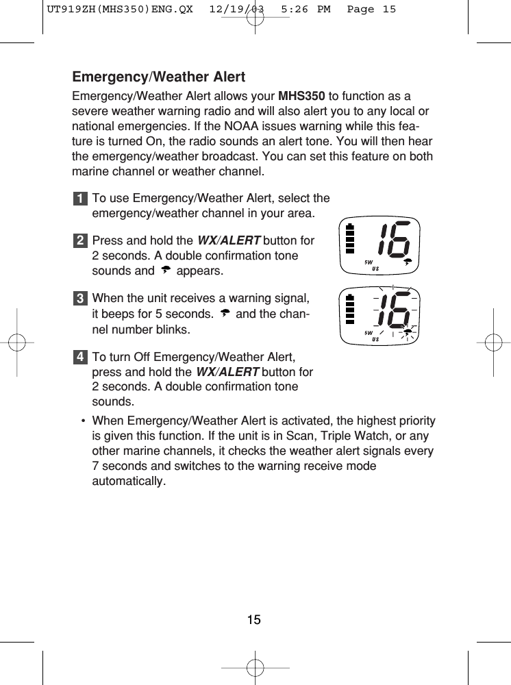 Emergency/Weather AlertEmergency/Weather Alert allows your MHS350 to function as asevere weather warning radio and will also alert you to any local ornational emergencies. If the NOAA issues warning while this fea-ture is turned On, the radio sounds an alert tone. You will then hearthe emergency/weather broadcast. You can set this feature on bothmarine channel or weather channel.To use Emergency/Weather Alert, select theemergency/weather channel in your area.Press and hold the WX/ALERTbutton for 2 seconds. A double confirmation tonesounds and  appears.When the unit receives a warning signal,it beeps for 5 seconds.  and the chan-nel number blinks.To turn Off Emergency/Weather Alert,press and hold the WX/ALERTbutton for2 seconds. A double confirmation tonesounds.• When Emergency/Weather Alert is activated, the highest priorityis given this function. If the unit is in Scan, Triple Watch, or anyother marine channels, it checks the weather alert signals every 7 seconds and switches to the warning receive mode automatically.432115UT919ZH(MHS350)ENG.QX  12/19/03  5:26 PM  Page 15