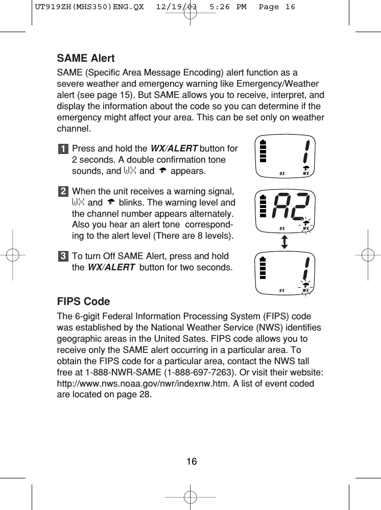 SAME AlertSAME (Specific Area Message Encoding) alert function as asevere weather and emergency warning like Emergency/Weatheralert (see page 15). But SAME allows you to receive, interpret, anddisplay the information about the code so you can determine if theemergency might affect your area. This can be set only on weatherchannel. Press and hold the WX/ALERTbutton for2 seconds. A double confirmation tonesounds, and WX and appears.When the unit receives a warning signal,WX and  blinks. The warning level andthe channel number appears alternately.Also you hear an alert tone  correspond-ing to the alert level (There are 8 levels).To turn Off SAME Alert, press and holdthe WX/ALERTbutton for two seconds. FIPS CodeThe 6-gigit Federal Information Processing System (FIPS) codewas established by the National Weather Service (NWS) identifiesgeographic areas in the United Sates. FIPS code allows you toreceive only the SAME alert occurring in a particular area. Toobtain the FIPS code for a particular area, contact the NWS tallfree at 1-888-NWR-SAME (1-888-697-7263). Or visit their website:http://www.nws.noaa.gov/nwr/indexnw.htm. A list of event codedare located on page 28.32116UT919ZH(MHS350)ENG.QX  12/19/03  5:26 PM  Page 16