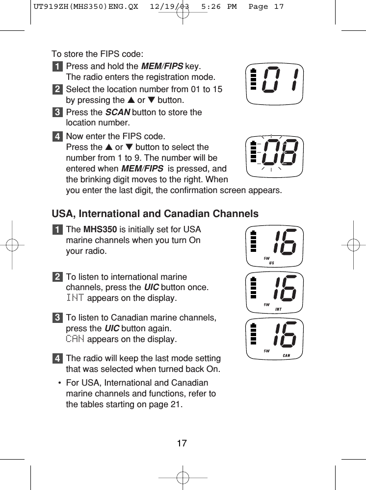 To store the FIPS code:Press and hold the MEM/FIPSkey. The radio enters the registration mode.Select the location number from 01 to 15by pressing the ▲or ▼button.Press the SCANbutton to store thelocation number.Now enter the FIPS code.Press the ▲or ▼button to select thenumber from 1 to 9. The number will beentered when MEM/FIPSis pressed, andthe brinking digit moves to the right. Whenyou enter the last digit, the confirmation screen appears.USA, International and Canadian ChannelsThe MHS350 is initially set for USAmarine channels when you turn On your radio.To listen to international marine channels, press the UICbutton once.INT appears on the display.To listen to Canadian marine channels,press the UICbutton again.CAN appears on the display.The radio will keep the last mode settingthat was selected when turned back On.• For USA, International and Canadianmarine channels and functions, refer tothe tables starting on page 21.4321432117UT919ZH(MHS350)ENG.QX  12/19/03  5:26 PM  Page 17