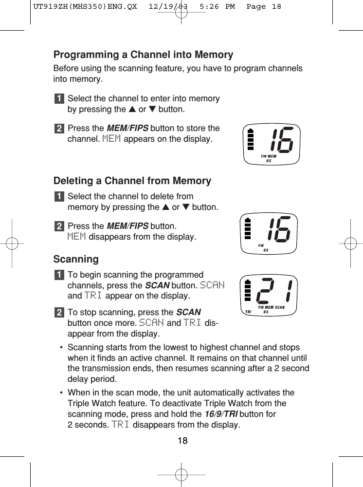 Programming a Channel into MemoryBefore using the scanning feature, you have to program channelsinto memory.Select the channel to enter into memoryby pressing the ▲or ▼button.Press the MEM/FIPSbutton to store the channel. MEM appears on the display.Deleting a Channel from MemorySelect the channel to delete from memory by pressing the ▲or ▼button.Press the MEM/FIPSbutton. MEM disappears from the display.ScanningTo begin scanning the programmedchannels, press the SCANbutton. SCANand TRI appear on the display.To stop scanning, press the SCANbutton once more. SCAN and TRI dis-appear from the display.•  Scanning starts from the lowest to highest channel and stopswhen it finds an active channel. It remains on that channel untilthe transmission ends, then resumes scanning after a 2 seconddelay period.• When in the scan mode, the unit automatically activates theTriple Watch feature. To deactivate Triple Watch from the scanning mode, press and hold the 16/9/TRIbutton for 2 seconds. TRI disappears from the display.21212118UT919ZH(MHS350)ENG.QX  12/19/03  5:26 PM  Page 18