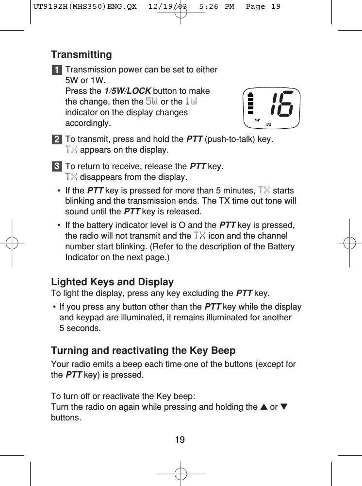 TransmittingTransmission power can be set to either5W or 1W. Press the 1/5W/LOCKbutton to makethe change, then the 5W or the 1Windicator on the display changesaccordingly.To transmit, press and hold the PTT(push-to-talk) key. TX appears on the display.To return to receive, release the PTTkey. TX disappears from the display.• If the PTTkey is pressed for more than 5 minutes, TX startsblinking and the transmission ends. The TX time out tone willsound until the PTTkey is released.• If the battery indicator level is O and the PTTkey is pressed,the radio will not transmit and the TX icon and the channelnumber start blinking. (Refer to the description of the BatteryIndicator on the next page.)Lighted Keys and DisplayTo light the display, press any key excluding the PTTkey.• If you press any button other than the PTTkey while the displayand keypad are illuminated, it remains illuminated for another 5 seconds.Turning and reactivating the Key BeepYour radio emits a beep each time one of the buttons (except forthe PTTkey) is pressed.To turn off or reactivate the Key beep:Turn the radio on again while pressing and holding the ▲or ▼buttons.32119UT919ZH(MHS350)ENG.QX  12/19/03  5:26 PM  Page 19