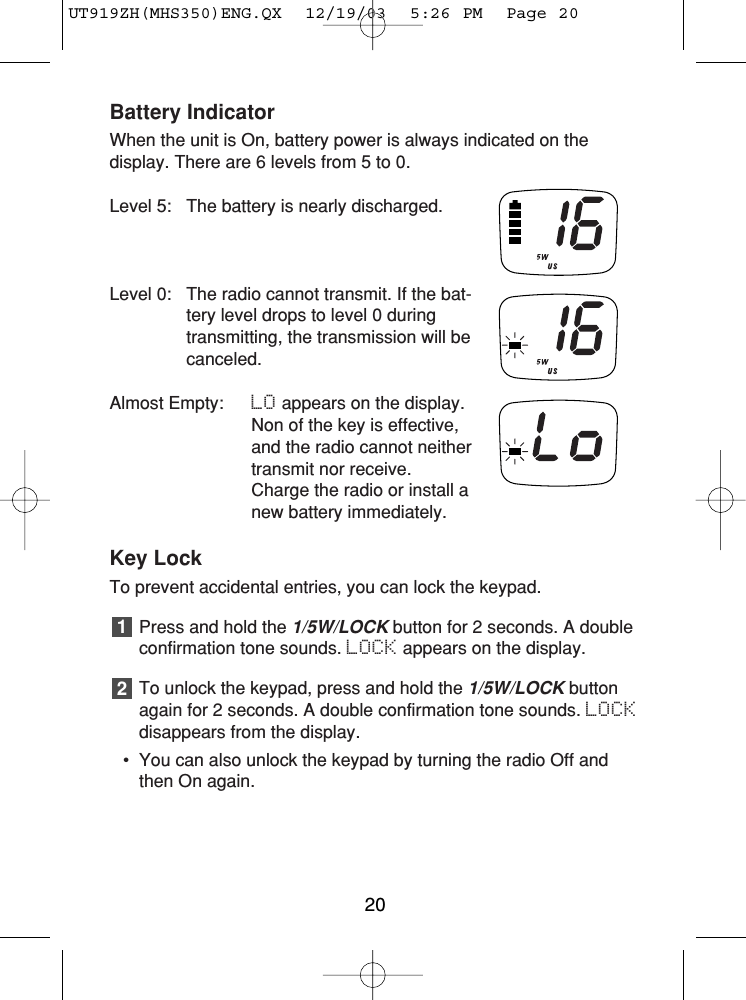 Battery IndicatorWhen the unit is On, battery power is always indicated on the display. There are 6 levels from 5 to 0.Level 5: The battery is nearly discharged.Level 0: The radio cannot transmit. If the bat-tery level drops to level 0 duringtransmitting, the transmission will becanceled.Almost Empty: LO appears on the display.Non of the key is effective,and the radio cannot neithertransmit nor receive.Charge the radio or install anew battery immediately.Key LockTo prevent accidental entries, you can lock the keypad.Press and hold the 1/5W/LOCKbutton for 2 seconds. A doubleconfirmation tone sounds. LOCK appears on the display.To unlock the keypad, press and hold the 1/5W/LOCK buttonagain for 2 seconds. A double confirmation tone sounds. LOCKdisappears from the display.• You can also unlock the keypad by turning the radio Off andthen On again.2120UT919ZH(MHS350)ENG.QX  12/19/03  5:26 PM  Page 20