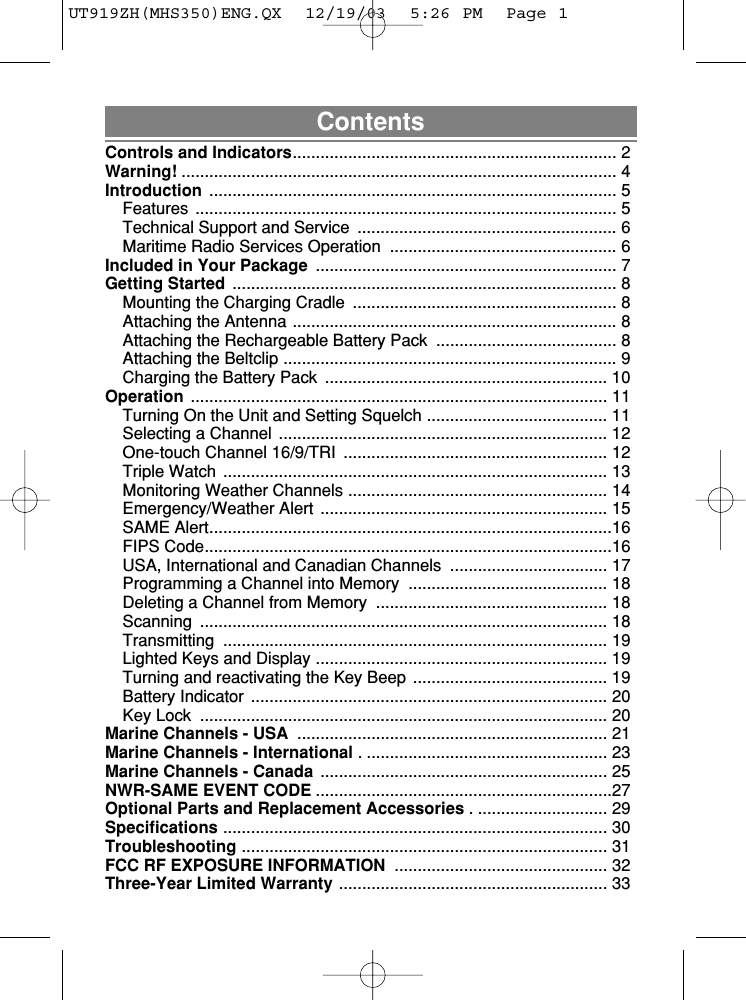 ContentsControls and Indicators...................................................................... 2Warning! .............................................................................................. 4Introduction ........................................................................................ 5Features ........................................................................................... 5Technical Support and Service  ........................................................ 6Maritime Radio Services Operation  ................................................. 6Included in Your Package  ................................................................. 7Getting Started ................................................................................... 8Mounting the Charging Cradle  ......................................................... 8Attaching the Antenna ...................................................................... 8Attaching the Rechargeable Battery Pack  ....................................... 8Attaching the Beltclip ........................................................................ 9Charging the Battery Pack  ............................................................. 10Operation .......................................................................................... 11Turning On the Unit and Setting Squelch ....................................... 11Selecting a Channel  ....................................................................... 12One-touch Channel 16/9/TRI  ......................................................... 12Triple Watch  ................................................................................... 13Monitoring Weather Channels ........................................................ 14Emergency/Weather Alert  .............................................................. 15SAME Alert.......................................................................................16FIPS Code........................................................................................16USA, International and Canadian Channels  .................................. 17Programming a Channel into Memory  ........................................... 18Deleting a Channel from Memory  .................................................. 18Scanning ........................................................................................ 18Transmitting ................................................................................... 19Lighted Keys and Display ............................................................... 19Turning and reactivating the Key Beep  .......................................... 19Battery Indicator  ............................................................................. 20Key Lock  ........................................................................................ 20Marine Channels - USA ................................................................... 21Marine Channels - International . .................................................... 23Marine Channels - Canada .............................................................. 25NWR-SAME EVENT CODE ................................................................27Optional Parts and Replacement Accessories . ............................ 29Specifications ................................................................................... 30Troubleshooting ............................................................................... 31FCC RF EXPOSURE INFORMATION .............................................. 32Three-Year Limited Warranty .......................................................... 33UT919ZH(MHS350)ENG.QX  12/19/03  5:26 PM  Page 1