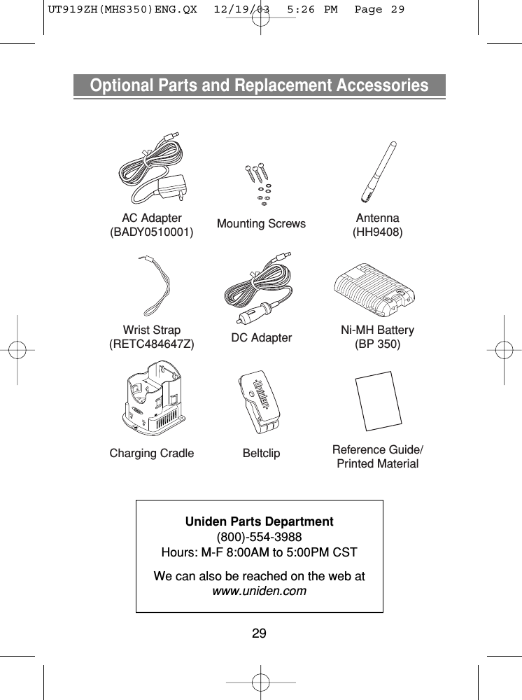 29Optional Parts and Replacement AccessoriesUniden Parts Department(800)-554-3988Hours: M-F 8:00AM to 5:00PM CSTWe can also be reached on the web at www.uniden.comCharging CradleNi-MH Battery(BP 350)Reference Guide/Printed MaterialAC Adapter(BADY0510001)DC AdapterAntenna(HH9408)Wrist Strap(RETC484647Z)BeltclipMounting ScrewsUT919ZH(MHS350)ENG.QX  12/19/03  5:26 PM  Page 29