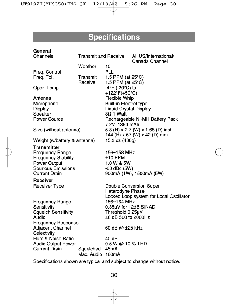 SpecificationsGeneralChannels Transmit and Receive All US/International/Canada ChannelWeather 10Freq. Control PLLFreq. Tol.  Transmit 1.5 PPM (at 25°C)Receive  1.5 PPM (at 25°C)Oper. Temp.  -4°F (-20°C) to+122°F(+50°C)Antenna Flexible WhipMicrophone  Built-in Electret typeDisplay  Liquid Crystal DisplaySpeaker 8Ω1 WattPower Source  Rechargeable Ni-MH Battery Pack7.2V  1350 mAhSize (without antenna)  5.8 (H) x 2.7 (W) x 1.68 (D) inch144 (H) x 67 (W) x 42 (D) mmWeight (w/battery &amp; antenna) 15.2 oz (430g)TransmitterFrequency Range  156~158 MHzFrequency Stability  ±10 PPMPower Output  1.0 W &amp; 5WSpurious Emissions  -60 dBc (5W)Current Drain  900mA (1W), 1500mA (5W)ReceiverReceiver Type  Double Conversion SuperHeterodyne PhaseLocked Loop system for Local OscillatorFrequency Range  156~164 MHzSensitivity  0.35µV for 12dB SINADSquelch Sensitivity  Threshold 0.25µVAudio  ±6 dB 500 to 2000HzFrequency ResponseAdjacent Channel  60 dB @ ±25 kHzSelectivityHum &amp; Noise Ratio  40 dBAudio Output Power  0.5 W @ 10 % THDCurrent Drain Squelched 45mAMax. Audio 180mASpecifications shown are typical and subject to change without notice.30UT919ZH(MHS350)ENG.QX  12/19/03  5:26 PM  Page 30