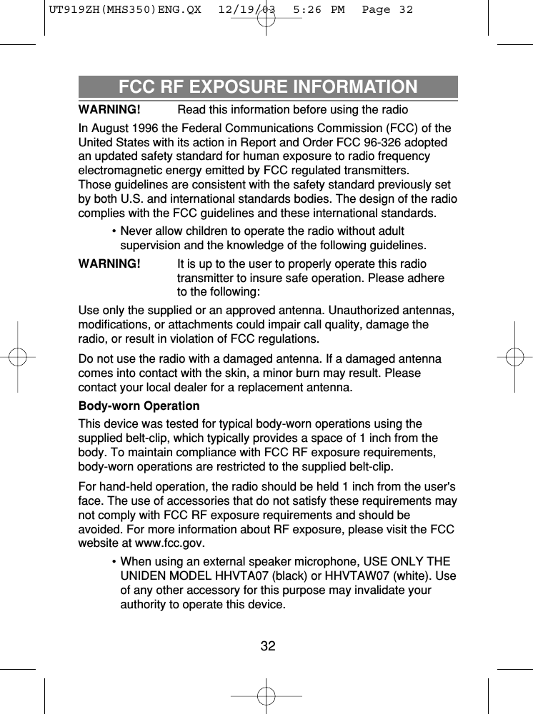 FCC RF EXPOSURE INFORMATIONWARNING! Read this information before using the radio In August 1996 the Federal Communications Commission (FCC) of theUnited States with its action in Report and Order FCC 96-326 adoptedan updated safety standard for human exposure to radio frequencyelectromagnetic energy emitted by FCC regulated transmitters.Those guidelines are consistent with the safety standard previously setby both U.S. and international standards bodies. The design of the radiocomplies with the FCC guidelines and these international standards.• Never allow children to operate the radio without adultsupervision and the knowledge of the following guidelines.WARNING! It is up to the user to properly operate this radiotransmitter to insure safe operation. Please adhere to the following:Use only the supplied or an approved antenna. Unauthorized antennas,modifications, or attachments could impair call quality, damage theradio, or result in violation of FCC regulations.Do not use the radio with a damaged antenna. If a damaged antennacomes into contact with the skin, a minor burn may result. Pleasecontact your local dealer for a replacement antenna.Body-worn OperationThis device was tested for typical body-worn operations using thesupplied belt-clip, which typically provides a space of 1 inch from thebody. To maintain compliance with FCC RF exposure requirements,body-worn operations are restricted to the supplied belt-clip.For hand-held operation, the radio should be held 1 inch from the user&apos;sface. The use of accessories that do not satisfy these requirements maynot comply with FCC RF exposure requirements and should beavoided. For more information about RF exposure, please visit the FCCwebsite at www.fcc.gov.• When using an external speaker microphone, USE ONLY THEUNIDEN MODEL HHVTA07 (black) or HHVTAW07 (white). Useof any other accessory for this purpose may invalidate yourauthority to operate this device.32UT919ZH(MHS350)ENG.QX  12/19/03  5:26 PM  Page 32