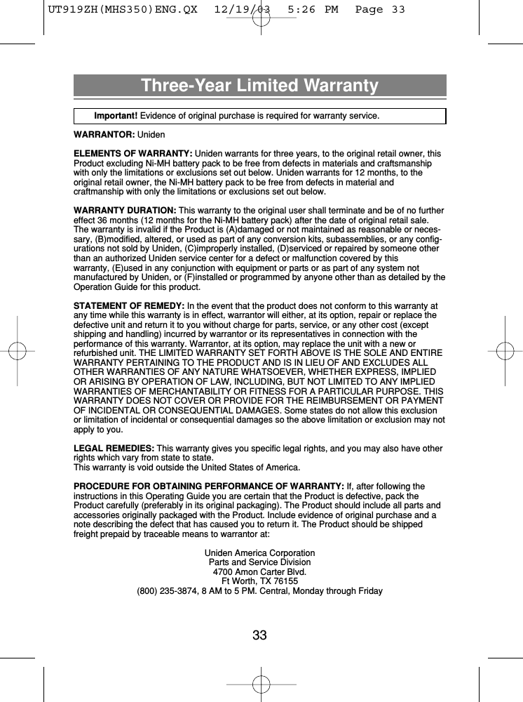 33Three-Year Limited WarrantyImportant! Evidence of original purchase is required for warranty service.WARRANTOR: UnidenELEMENTS OF WARRANTY: Uniden warrants for three years, to the original retail owner, thisProduct excluding Ni-MH battery pack to be free from defects in materials and craftsmanshipwith only the limitations or exclusions set out below. Uniden warrants for 12 months, to the original retail owner, the Ni-MH battery pack to be free from defects in material and craftmanship with only the limitations or exclusions set out below.WARRANTY DURATION: This warranty to the original user shall terminate and be of no furthereffect 36 months (12 months for the Ni-MH battery pack) after the date of original retail sale.The warranty is invalid if the Product is (A)damaged or not maintained as reasonable or neces-sary, (B)modified, altered, or used as part of any conversion kits, subassemblies, or any config-urations not sold by Uniden, (C)improperly installed, (D)serviced or repaired by someone otherthan an authorized Uniden service center for a defect or malfunction covered by this warranty, (E)used in any conjunction with equipment or parts or as part of any system not manufactured by Uniden, or (F)installed or programmed by anyone other than as detailed by theOperation Guide for this product.STATEMENT OF REMEDY: In the event that the product does not conform to this warranty atany time while this warranty is in effect, warrantor will either, at its option, repair or replace thedefective unit and return it to you without charge for parts, service, or any other cost (exceptshipping and handling) incurred by warrantor or its representatives in connection with the performance of this warranty. Warrantor, at its option, may replace the unit with a new or refurbished unit. THE LIMITED WARRANTY SET FORTH ABOVE IS THE SOLE AND ENTIREWARRANTY PERTAINING TO THE PRODUCT AND IS IN LIEU OF AND EXCLUDES ALLOTHER WARRANTIES OF ANY NATURE WHATSOEVER, WHETHER EXPRESS, IMPLIEDOR ARISING BY OPERATION OF LAW, INCLUDING, BUT NOT LIMITED TO ANY IMPLIEDWARRANTIES OF MERCHANTABILITY OR FITNESS FOR A PARTICULAR PURPOSE. THISWARRANTY DOES NOT COVER OR PROVIDE FOR THE REIMBURSEMENT OR PAYMENTOF INCIDENTAL OR CONSEQUENTIAL DAMAGES. Some states do not allow this exclusionor limitation of incidental or consequential damages so the above limitation or exclusion may notapply to you.LEGAL REMEDIES: This warranty gives you specific legal rights, and you may also have otherrights which vary from state to state.This warranty is void outside the United States of America.PROCEDURE FOR OBTAINING PERFORMANCE OF WARRANTY: If, after following theinstructions in this Operating Guide you are certain that the Product is defective, pack theProduct carefully (preferably in its original packaging). The Product should include all parts andaccessories originally packaged with the Product. Include evidence of original purchase and anote describing the defect that has caused you to return it. The Product should be shippedfreight prepaid by traceable means to warrantor at: Uniden America CorporationParts and Service Division4700 Amon Carter Blvd.Ft Worth, TX 76155(800) 235-3874, 8 AM to 5 PM. Central, Monday through FridayUT919ZH(MHS350)ENG.QX  12/19/03  5:26 PM  Page 33